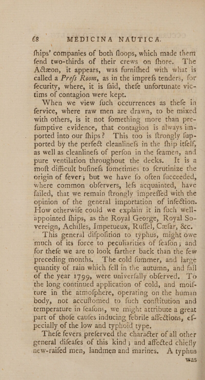fhips’ companies of both floops, which made them fend two-thirds of their crews on fhore. The Actzon, it appears, was furnifhed with what is called a Pre/s Room, as in the imprefs tenders, for -fecurity, where, it is faid, thefe unfortunate vic- _ tims of contagion were kept. When we view fuch occurrences as thefe in fervice, where raw men are drawn, to be mixed with others, is it not fomething more than pre- fumptive evidence, that contagion is always im- ported into our fhips? This too is ftrongly fup- ported by the perfect cleanlinefs in the fhip itfelf, — as well as cleanlinefs of perfon in the feamen, and pure ventilation throughout the decks. It is a moft difficult bufinefs fometimes to fcrutinize the origin of fever; but we have fo often fucceeded, where common obfervers, lefs acquainted, have failed, that we remain ftrongly impreffed with the opinion of the general importation of infection. How otherwife could we explain it in fuch well- appointed fhips, as the Royal George, Royal. So- vereign, Achilles, Impetueux, Ruffel, Czefar, 8c. This general difpofition to typhus, might owe much of its force to peculiarities of feafon; and for thefe we are to look farther back than the few preceding months. The cold fummer, and large quantity of rain which fell in the autumn, and fall of the year 1799, were univerfally obferved. To the long continued application of cold, and moif- ture in the atmofphere, operating on the human ~ body, not accuftomed to fuch conftitution and temperature in feafons, we might attribute a great part of thofe cautes inducing febrile affections, ef- — pecially of the low and typhoid ty pe. Thefe fevers preferved the character of all other general difeafes of this kind; and affected chiefly new-raifed men, landmen and marines, A typhus Was