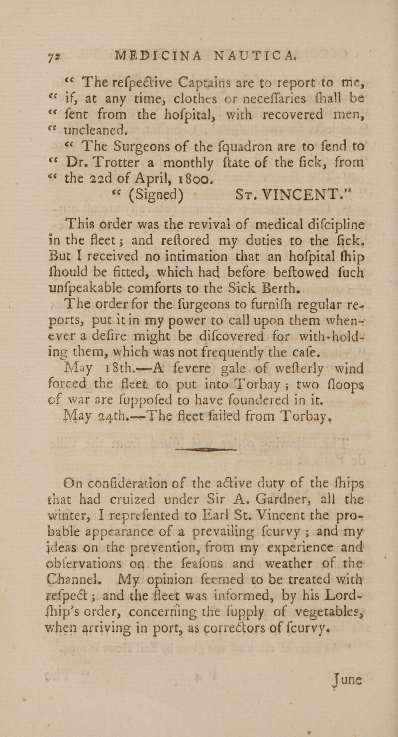 ‘© The refpective Captains are to report to me, «* if, at any time, clothes or neceffaries fhall be ** fent from the hofpital, with recovered men, ** uncleaned. « The Surgeons of the fquadron are to fend to € Dr. Trotter a monthly ftate of the fick, from « the 20d of April, 1800. “© (Signed) » St. VINCENT.” This order was the revivai of medical difcipline in the fleet; and refiored my duties to the fick. But I received no intimation that an hofpital thip fhould be fitted, which had before beftowed fuch unfpeakable comforts to the Sick Berth. The order for the furgeons to furnifh regular re- ports, put itin my power to call upon them when- ever a defire might be difcovered for with-hold- ing them, which was not frequently the cafe. May 18th-A fevere gale.of wefterly wind forced the fleet. to put into Torbay ; two floops of war are fuppofed to have foundered in it. May a4th—The fleet failed from Torbay, On confideration of the active duty of the thips that had cruized under Sir A. Gardner, all the winter, I reprefented to Karl St. Vincent the pro- bable appearance of a prevailing fcurvy ; and my ideas on the prevention, from my experience and obfervations on the feafons and weather of the Channel. My opinion feemed to be treated with refpect ; and the fleet was informed, by his Lord~ fhip’s order, concerning the fupply of vegetables, when arriving in port, as correctors of {curvy. June