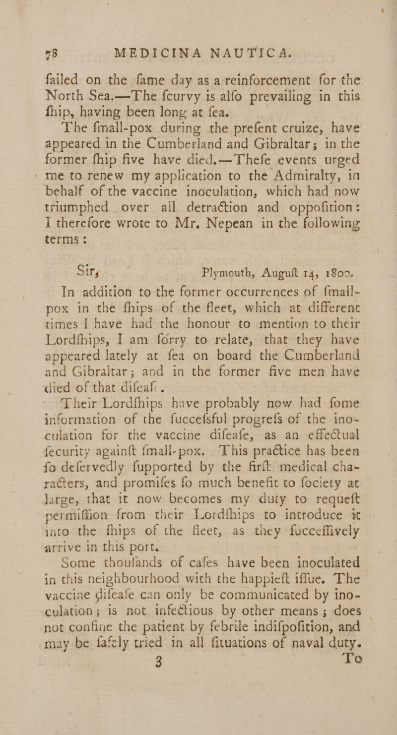 failed on the fame day as a reinforcement for the North Sea.—The fcurvy is alfo prevailing in this fhip, having been long at fea. The fmall-pox during the prefent cruize, have appeared in the Cumberland and Gibraltar; in the former fhip five have died.—Thefe events urged / me to renew my application to the Admiralty, in behalf of the vaccine inoculation, which had now triumphed over all detraétion and oppofition: ] therefore wrote to Mr. Nepean in the following terms : Sirs | Plymouth, Auguft 14, 18009, In addition to the former occurrences of fmall- pox in the fhips of the fleet, which at different times I have had the honour to mention to their Lordfhips, I am forry to relate, that they have appeared lately at fea on board the Cumberland and Gibraltar; and in the former five men have died of that difeaf:. Their Lordfhips have probably now had fome information of the fuccefsful progrefs of the ine- culation for the vaccine difeafe, as an effectual fecurity again{t {mall-pox. This practice has been fo defervedly fupported by the firft medical cha- racters, and promifes fo much benefit to fociety at: large, that it now becomes my duty to requeft permiffion from their Lordfhips to introduce it &gt; into the fhips of the fleet, as they fucceffively arrive in this port. | Some thoufands of cafes have been inoculated in this neighbourhood with the happieft iffue. The vaccine difeafe can only be communicated by ino- culation; is not infectious by other means ; does | not confine the patient by febrile indifpofition, and may be fafely tried tn all fituations of naval duty. 3 To