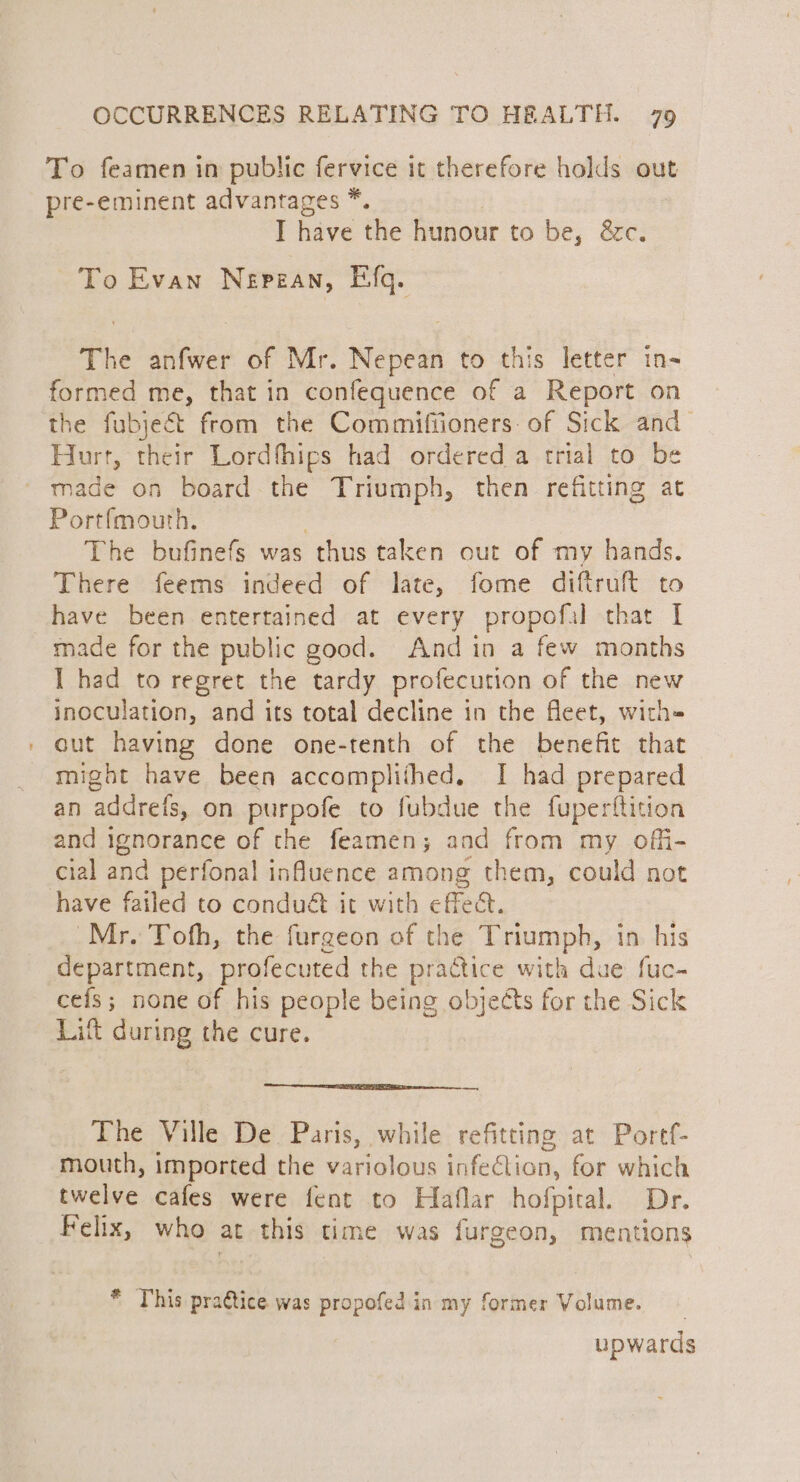 To feamen in public fervice it therefore holds out pre-eminent advantages *. I have the hunour to be, &amp;c. To Evan Nepean, Efq. The anfwer of Mr. Nepean to this letter in- formed me, that in confequence of a Report on the fubjeét from the Commifiioners: of Sick and Hurt, their Lordfhips had ordered a trial to be a Portfmouth. 7 The bufinefs was thus taken out of my hands. There feerns indeed of late, fome diftruft to have been entertained at every propofal that I made for the public good. And in a few months I had to regret the tardy profecution of the new inoculation, and its total decline in the fleet, with- cut having done one-tenth of the benefit that might have been accomplifhed. I had prepared an addreis, on purpofe to fubdue the fuperftition and ignorance of the feamen; and from my offi- cial and perfonal influence among them, could not have failed to condué it with effect. Mr. Tofh, the furgeon of the Triumph, in. his department, profecuted the practice with due fuc- cefs; none of his people being objects for the Sick Lit during the cure. The Ville De. Paris, while refitting at Portf- mouth, imported the variolous infection, for which twelve cafes were fent to Haflar hofpital. Dr. Felix, who at this time was furgeon, mentions * This pra€tice was propofed in my former Volume. upwards