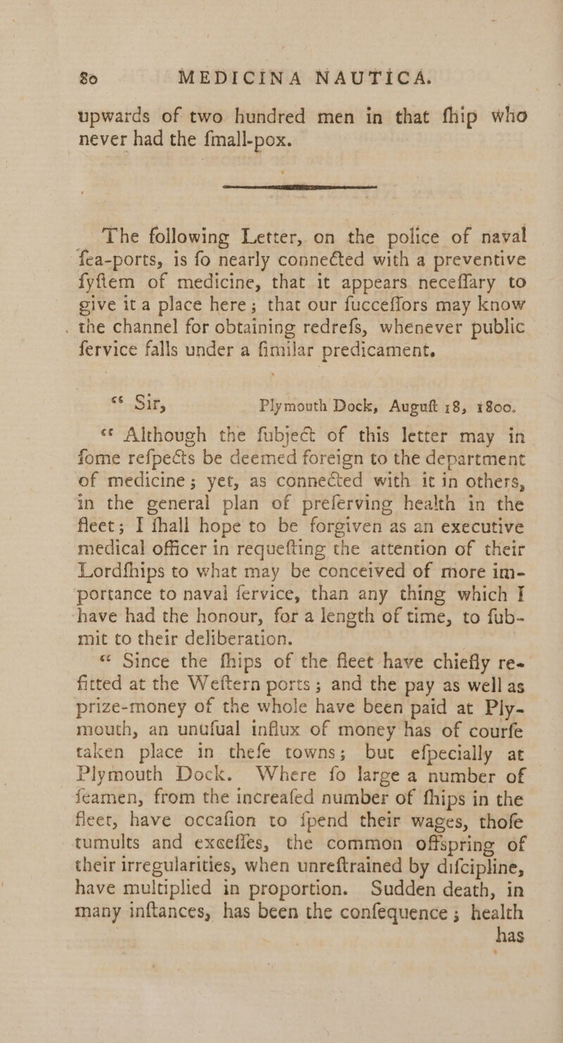 upwards of two hundred men in that fhip who never had the fmall-pox. _ The following Letter, on the police of naval fea-ports, is fo nearly conneéted with a preventive fyfilem of medicine, that it appears neceflary to give ita place here; that our fucceffors may know . the channel for obtaining redrefs, whenever public fervice falls under a fimilar predicament. Sig. Plymouth Dock, Auguft 18, 1800. «* Although the fubject of this letter may in fome refpects be deemed foreign to the department of medicine; yet, as connected with it in others, in the general plan of preferving health in the fleet; I fhall hope to be forgiven as an executive medical officer in requefting the attention of their Lordfhips to what may be conceived of more im- portance to naval fervice, than any thing which I ‘have had the honour, for a length of time, to fub- mit to their deliberation. « Since the fhips of the fleet have chiefly re~ fitted at the Weftern ports ; and the pay as well as prize-money of the whole have been paid at Ply- mouth, an untfual influx of money has of courfe taken place in thefe towns; but efpecially at Plymouth Dock. Where fo large a number of feamen, from the increafed number of fhips in the fleet, have occafion to {pend their wages, thofe tumults and exceffes, the common offspring of their irregularities, when unreftrained by difcipline, have multiplied in proportion. Sudden death, in many inftances, has been the confequence ; health has
