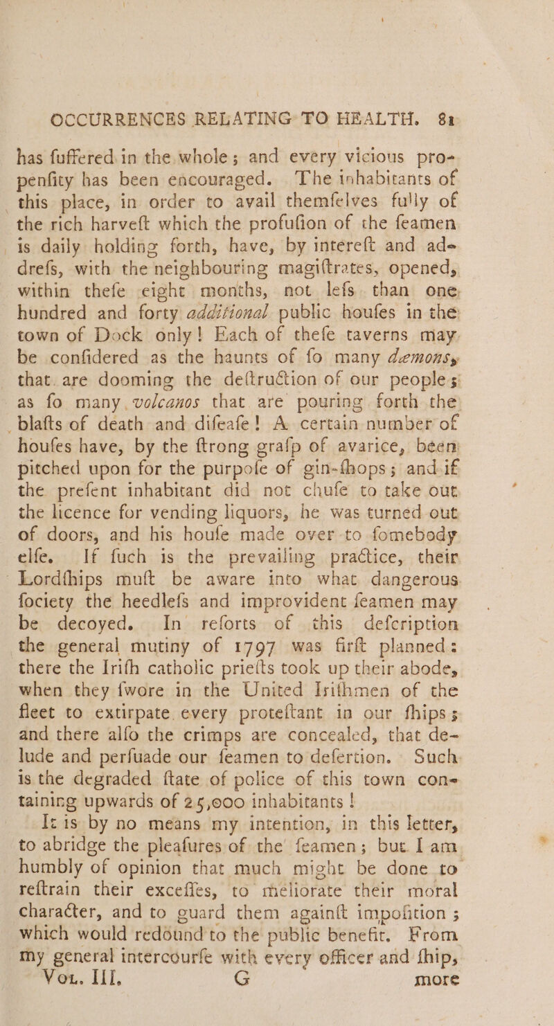 has fuffered.in the whole; and every vicious pro- penfity has been encouraged. The inhabitants of the rich harveft which the profufion of the feamen is daily holding forth, have, by intereft and ade drefs, with the neighbouring magi(trates, opened, within thefe eight months, not lefs. than one, hundred and forty additional public houfes in the town of Dock only! Each of thefe taverns may. be confidered as the haunts of fo many demonsy that. are dooming the de(ftruétion of our peoples: as fo many, volcanos that. are pouring forth the: houfes have, by the ftrong grafp of avarice, been pitched upon for the purpofe of gin-fhops; and if the prefent inhabitant did not chufe to take out the licence for vending liquors, he was turned out of doors, and his houfe made over to fomebody elfe. If fuch is the prevailing practice, their fociety the heedlefs and improvident feamen may be. decoyed. In reforts of this defcription the general mutiny of 1797 was firft planned: there the Irifh catholic priefts took up their abode, when they {wore in the United Isithmen of the fleet to extirpate every proteftant in our fhips; and there alfo the crimps are concealed, that de- lude and perfuade our feamen to defertion. Such is the degraded ftate of police of this town con- taining upwards of 25,000 inhabitants ! Iz is by no means my intention, in this letter, to abridge the pleafures of the’ feamen; but Iam humbly of opinion that much might be done to reftrain their exceffes, to meliorate their moral character, and to guard them again{t impofition ; which would redound to the public benefit, From Vou. II, G more