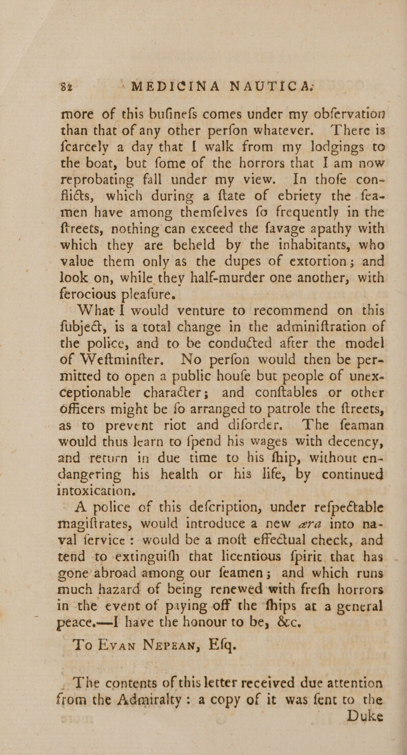 more of this bufinefs comes under my obfervation than that of any other perfon whatever. ‘There is {earcely a day that [ walk from my lodgings to the boat, but fome of the horrors that I am now reprobating fall under my view. In thofe con- fits, which during a ftate of ebriety the fea- men have among themfelves fo frequently in the {treets, nothing can exceed the favage apathy with which they are beheld by the inhabitants, who value them only as the dupes of extortion; and look on, while they half-murder one another, with ferocious pleafure. What I would venture to henna on this fubject, is a total change in the adminiftration of the police, and to be conducted after the model of Weftminfter. No perfon would then be per- mitted to open a public houfe but people of unex- ceptionable character; and conftables or other Officers might be fo arranged to patrole the ftreets, as to prevent riot and diforder. The feaman would thus learn to fpend his wages with decency, and return in due time to his fhip, without en- dangering his health or his life, by continued intoxication. - A police of this defeription, under refpectable magiftrates, would introduce a new era into na- val fervice : would be a moft effectual check, and tend to -extinguifh chat licentious fpiric that has . gone abroad among our feamen; and which runs much hazard of being renewed with frefh horrors in the event of paying off the fhips at a general peace.—I have the honour to be, &amp;c. | To Evan Nepzan, Efq. _ The contents of this letter received due attention from the Admiralty : a copy of it was fent to the | Duke