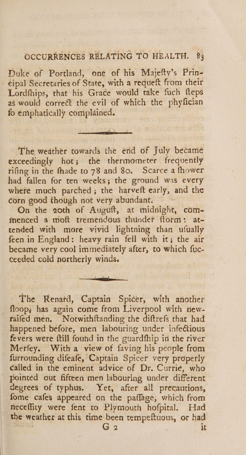 Duke of Portland, one of his Majefty’s Prin- - €ipal Secretaries of State, with a requeft from their Lordfhips, that his Grace would take fuch fteps a§ would correct the evil of which the phyfician fo emphatically complained. 2 x... &gt; The weather towards the érid of July became exceedingly hot; the thermometer frequently rifing in the fhade to 78 and 80. Scarce a fhower had fallen for ten weeks; the ground was every where much parched; the harveft early, and the corn good thotigh not very abundant: On the 20th of Auguft, at midnight, com- fnenced a moft tremendous thunder ftorm: at- tended with more vivid lightning than ufually feen in England: heavy rain fell with it; the air became very cool immediately after, to which fuc- ceeded cold northerly winds. bi 2 The Renatd, Captain Spicer, with atiother _ floop; has again come from Liverpool with new- raifed men. Notwithftanding the diftrefs that had happened before, men labouring under infe€tious fevers were {till found in the guardfhip in the river Merfey. With a view of faving his people from f{urrounding difeafe, Captain Spicer very properly called in the eminent advice of Dr. Currie, who pointed out fifteen men labouring under different degrees of typhus. Yet, after all precautions, fome cafes appearéd on the paflage, which from —fieceffity were fent to Plymouth hofpital. Had the weather at this time been tempeftuous, or had oe G 2 ; it