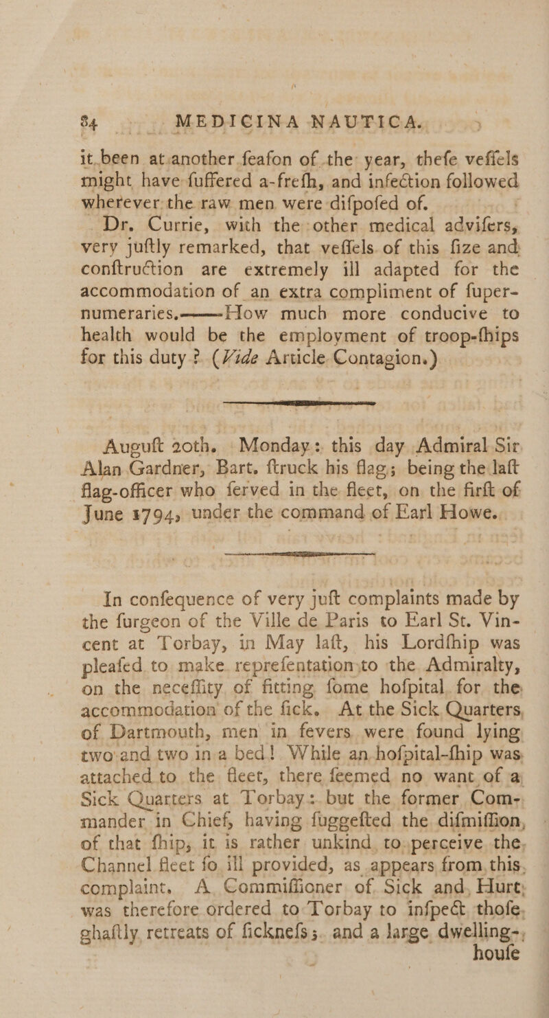it, nel at.another feafon of the year, thefe vefiels might have fuffered a- frefh, and infection followed wherever the raw men were difpofed of. Dr. Currie, with the other medical Adie very juftly remarked, that veffels. of this fize and: conftruction are extremely ill adapted for the accommodation of an extra compliment of fuper- numeraries, How much more conducive to health would be the employment of troop-fhips for this duty ?. (Vide Article. athe ates Auguft 20th. Monday: this day Admiral Sir. Alan Gardner, Bart. ftruck his flag; being the laft flag-officer who ferved in the fleet, on the firkt of June 1794, under the command of Earl opt In confequence of very juft complaints made by the furgeon of the Ville de Paris to Earl St. Vin- cent at Torbay, in May laft, his Lordfhip was pleafed. to. make. reprefentation: to the Admiralty, on the neceflity. of fitting fome hofpital. for the accommodation of the fick, At the Sick, Quarters, of Dartmouth, men in fevers were found lying two-and two ina bed! While an_hofpital-fhip was. attached to the. fleet, there feemed no want. of a; Sick Quarters at Torbay: but the former Com- mander in Chief, having fuggefted the difmiffion, of that fhip, it is rather unkind, to.perceive. the, Channel fleet fo ill provided, as appears from, this, complaint. A. Commiffioner. of. Sick and, Hurt; was therefore ordered to Torbay to infpect, thofe, ghaftly retreats of ficknefs;. and a lange. dwellings, oule