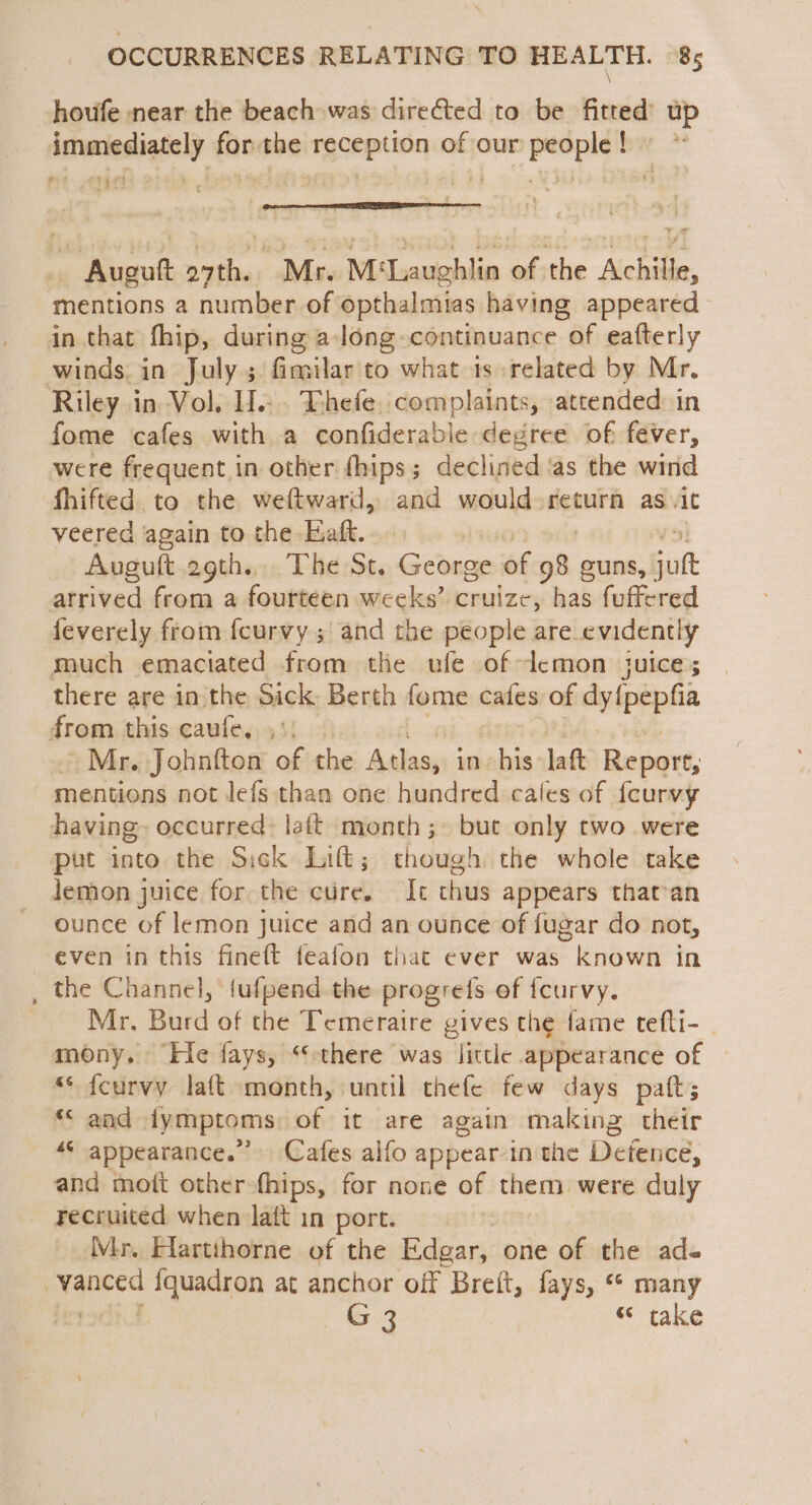 \ houfe near the beach was directed to be fitted’ up immediately forthe reception of our people! oe be. Auguft o7th.. Mr. M‘Laughlin of the Achille, mentions a number of opthalmias having appeared in that fhip, during a-long-continuance of eafterly winds in July; fimilar to what 1s related by Mr. Riley in Vol. H.:. Thefe. complaints, attended: in fome cafes with a confiderabie degree of fever, were frequent in other (hips; declined ‘as the wind fhifted to the weftward, and would return as. it veered again to the Eaft. Auguft 29th... The St. cine of of guns, jut atrived from a fourteen weeks’ cruize, has fafa feverely from feurvy ; and the people are evidently much emaciated from the ufe of lemon juice; there are in the Sick Berth fome cafes of dyipeptia from this caufe. ,*: Mr. Johnfton of the poe in his -laft Report, mentions not lefs than one hundred cales of {curvy having~ occurred: laft month; but only two were put into the Sick Lift; though the whole take lemon juice for the cure. It thus appears that-an ounce of lemon juice and an ounce of fugar do not, even in this fineft feafon that ever was known in the Channel, fufpend the progrefs of {curvy. Mr. Burd of the Temeraire gives the fame tefti- - mony. He fays, “there was little appearance of s* feurvy laft month, until thefe few days paft; “© and lymptoms of it are again making their ““ appearance.” Cafes alfo appear in the Detence, and moit other fhips, for none of them were duly recruited when latt in port. Mr. Flartihorne of the Edgar, one of the ade te {quadron at anchor off Breft, fays, “* many ~—G3 “ take