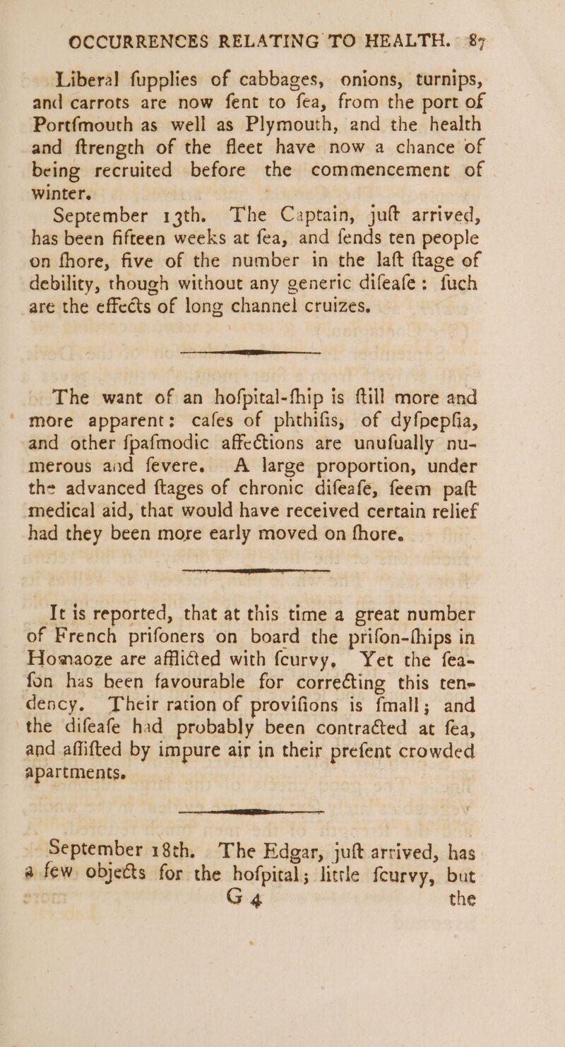 Liberal fupplies of cabbages, onions, turnips, and carrots are now fent to fea, from the port of Portfmouth as well as Plymouth, and the health and ftrength of the fleet have now a chance of being recruited before the commencement of winter. September 13th. The Captain, jult arrived, has been fifteen weeks at fea, and fends ten people on fhore, five of the number in the laft ftage of debility, though without any generic difeafe: fuch are the effects of long channel cruizes., The want of an hofpital-fhip is ftill more and ‘ more apparent: cafes of phthifis, of dyfpepfia, and other fpafmodic affections are unufually nu- merous and fevere. A large proportion, under th= advanced ftages of chronic difeafe, feem paft medical aid, that would have received certain relief had they been more early moved on fhore. een Serene eee eee eee It is reported, that at this time a great number of French prifoners on board the prifon-thips in Homaoze are afflicted with fcurvy, Yet the fea- fon has been favourable for correcting this ten- dency, Their ration of provifions is fmall; and the difeafe had probably been contraéted at fea, and affifted by impure air in their prefent crowded apartments, September 18th. The Edgar, juft arrived, has a few objects for the hofpital; little feurvy, but STO G 4 the