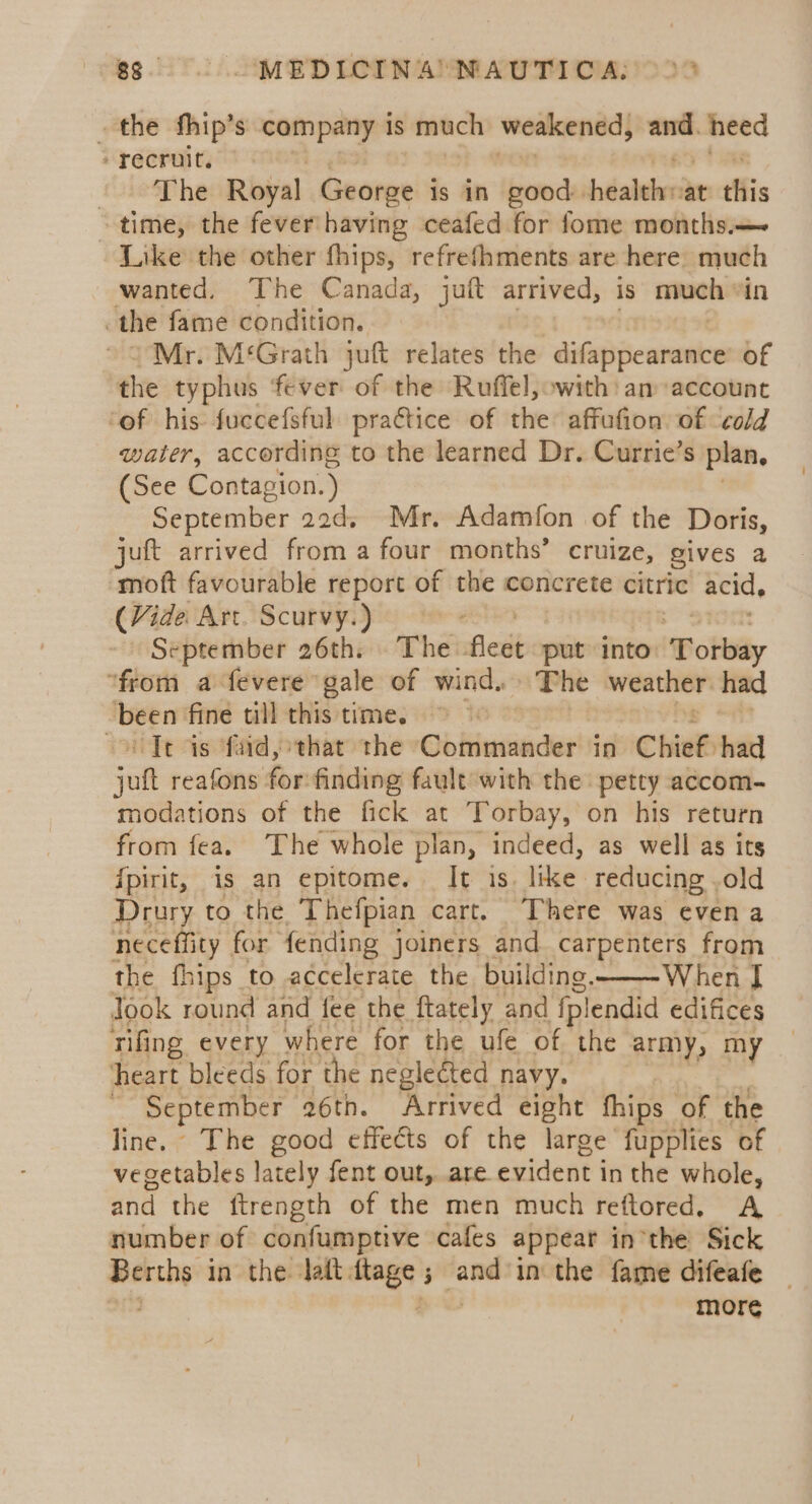 gg. MEDICINA NAUTICA: &gt; 2° the fhip’s eames is much weakened, — heed recruit. The Royal George is in good: héalebr at this ~ time, the fever’ having ceafed for fome months.— Like the other fhips, refrefhments are here. much wanted, The Canada, juft arrived, is much “in the fame condition. Mr. M‘Grath juft relates the digo ic wren of the typhus fever of the Ruffel, with: an account ‘of his: fuccefsful pra€tice of the affufion of cold water, according to the learned Dr. Currie’s plan. (See Contagion. J September aod, Mr. Adamfon of the Doris, juft arrived from a four months’ cruize, gives a moft favourable report of the concrete citric acid. (Vide Art. Scurvy.) September 26th. The leet put into ‘Torbay “from a fevere gale of wind. The weather had bet fine till this time. &gt; &gt; oC Te is faid, that the Commander in Chief had ah reafons for: finding fault with the petty accom- modations of the fick at Torbay, on his return from fea. The whole plan, indeed, as well as its fpirit, is an epitome. It is. like. reducing .old Drury to the Thefpian cart. There was even a neceffity for fending joiners and carpenters from the fhips to accelerate the building. When | Jook round and fee the ftately and fplendid edifices rifing every where for the ufe of the army, my ‘heart bleeds for the neglected navy. - September ‘a6th. Arrived eight fhips of the line. The good effects of the large fupplies of vegetables lately fent out, are evident i in the whole, and the ftrength of the men much reftored. A number of confumptive cafes appear inthe Sick Berths in the latt, aes 3 and in the fame difeafe | more