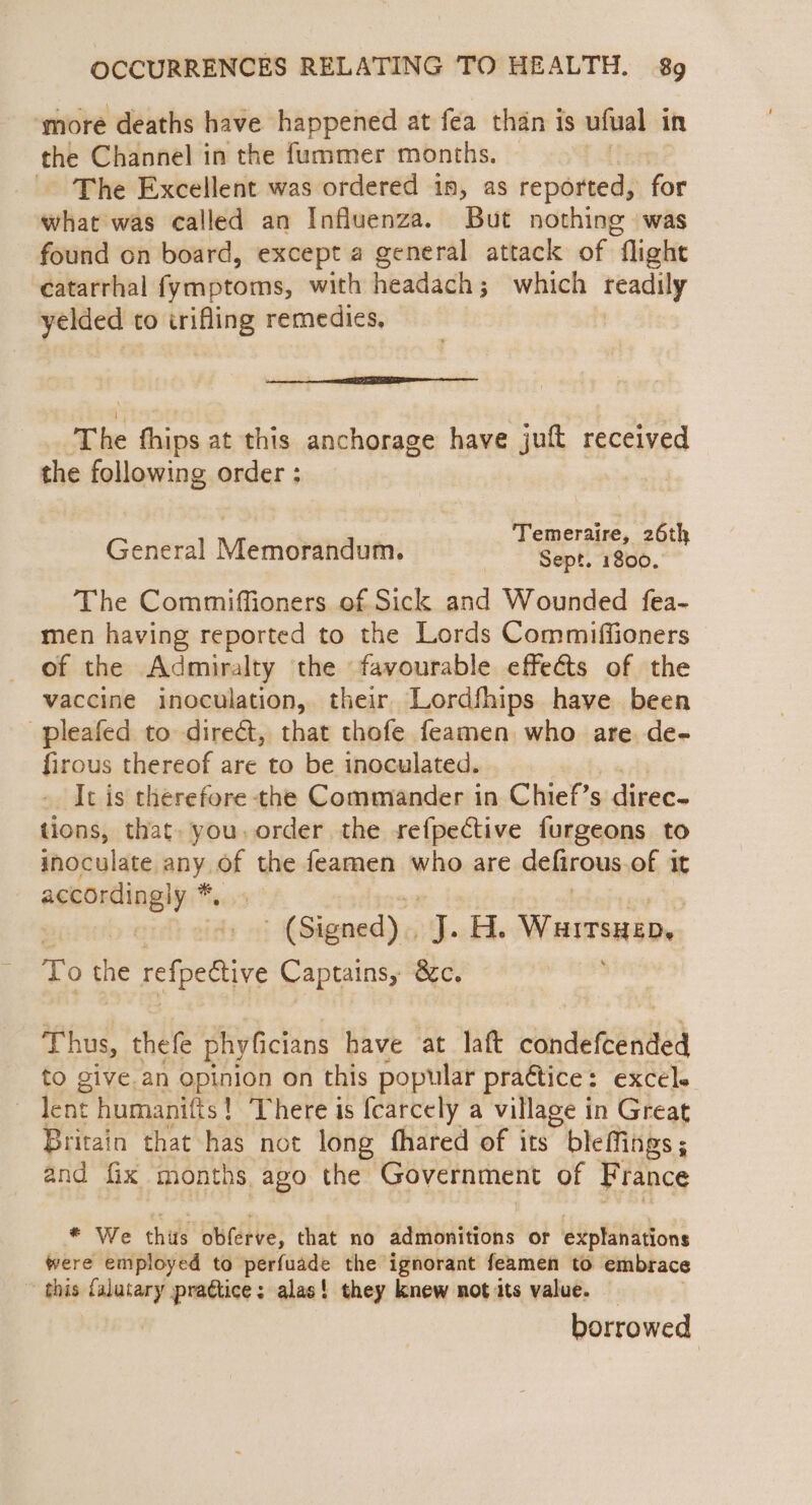 ‘more deaths have happened at fea than is ufual in the Channel in the f{ummer months. The Excellent was ordered is, as reported, for what was called an Influenza. But nothing was found on board, except a general attack of flight catarrhal fymptoms, with headach; which readily yelded to irifling remedies, |” eemened The fhips at this anchorage have juft received the following order : General Memorandum. rier &amp; . The Commiffioners of Sick and Wounded fea- men having reported to the Lords Commiffioners of the Admiralty the favourable effeéts of the vaccine inoculation, their Lordfhips have been pleafed to dire&amp;t, that thofe feamen who are. de- firous thereof are to be inoculated. It is therefore the Commander in Chief’s direc- tions, that. you. order the sefpective furgeons to inoculate any, of the feamen who are defirous of it according! y* : (Signed). 4. H. Warrsitep, ii o the refpedtive Captains, &amp;c. Thus, thefe phyficians have at laft nee RHE to give an opinion on this popular praétice: excels lent humanitts ! There is fearcely a village in Great Britain that has not long fhared of its bleffings; and fix months ago the Government of France * We thus obferve, that no admonitions or explanations were employed to perfuade the ignorant feamen to embrace this falutary praétice: alas! they knew not its value. borrowed