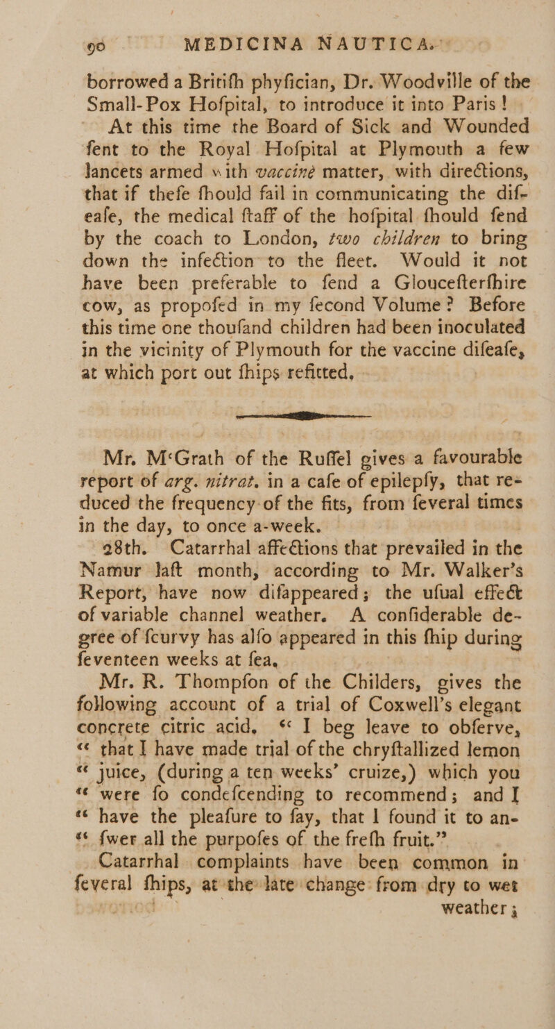 borrowed a Britifh phyfician, Dr. Woodville of the Small- Pox Hofpital, to introduce it into Paris ! At this time the Board of Sick and Wounded fent to the Royal Hofpital at Plymouth a few Jancets armed with vaccine matter, with directions, that if thefe fhould fail in communicating the dif- eafe, the medical ftaff of the hofpital fhould fend by the coach to London, two children to bring down the infection’ to the fleet. Would it not have been preferable to fend a Gloucefterfhire cow, as propofed in my fecond Volume? Before this time one thoufand children had been inoculated in the vicinity of Plymouth for the vaccine difeafe, at which port out fhips refitted, eee sc a tre Mr. M: Grath of the Ruffel gives a Sutoninidle report of arg. nitrat, in a cafe of epilepfy, that re- duced the frequency of the fits, from feveral times in the day, to once a-week. 28th. Catarrhal affe€tions that prevailed in the Namur Jaft month, according to Mr. Walker’s Report, have now difappeared; the ufual effect of variable channel weather. A confiderable de- gree of {curvy has alfo appeared in this fhip during feventeen weeks at fea, Mr. R. Thompfon of the Childers, gives the following account of a trial of Coxwell’s elegant concrete citric acid, §* I beg leave to obferve, « that J have made trial of the chryftallized lemon « juice, (during a ten weeks’ cruize,) which you “© were fo condefcending to recommend; and | «¢ have the pleafure to fay, that | found it to an- *¢ {wer all the purpofes of the frefh fruit.” Catarrhal complaints have been common in sepenet ‘tips, at the late change from dry to wet weather ;