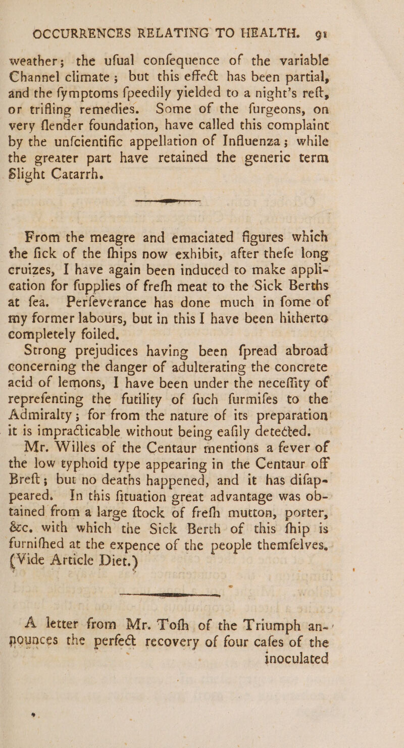 weather; the ufual confequence of the variable Channel climate ; but this effect has been partial, and the fymptoms fpeedily yielded to a night’s reft, or trifling remedies. Some of the furgeons, on very flender foundation, have called this complaint by the unfcientific appellation of Influenza; while the greater part have retained the generic term Slight Catarrh. From the meagre and emaciated figures which the fick of the fhips now exhibit, after thefe long cruizes, I have again been induced to make apphi- cation for fupplies of frefh meat to the Sick Berths at fea. Perfeverance has done much in fome of my former labours, but in this I have been hitherto completely foiled. Strong prejudices having been fpread abroad concerning the danger of adulterating the concrete acid of lemons, I have been under the neceffity of reprefenting the futility of fuch furmifes to the Admiralty ; for from the nature of its preparation: it is impracticable without being eafily detected. Mr. Willes of the Centaur mentions a fever of the low typhoid type appearing in the Centaur off Breft; but no deaths happened, and it has difap- peared. Jn this firuation great advantage was ob- tained from a large ftock of frefh mutton, porter, é&amp;c. with which the Sick Berth of this fhip is furnifhed at the expence of the people themfelves, (Vide Article Diet.) = A letter from Mr. Toth of the Triumph an-: nounces the perfect recovery of four cafes of the