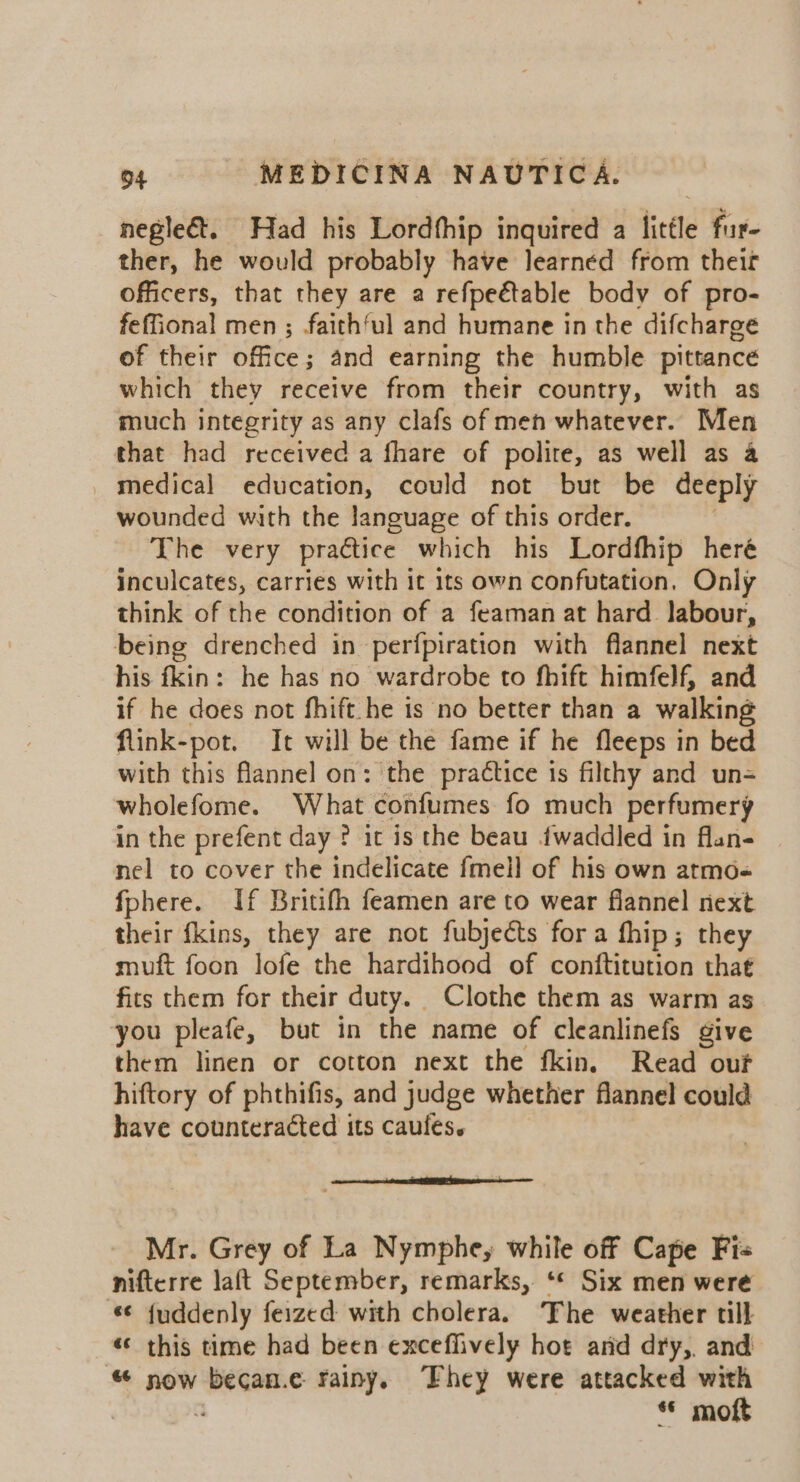 negle&amp;t. Had his Lordfhip inquired a little fur- ther, he would probably have learned from theif officers, that they are a refpe€table body of pro- feffional men ; faith‘ul and humane in the difcharge of their office; and earning the humble pittance which they receive from their country, with as much integrity as any clafs of men whatever. Men that had received a fhare of polite, as well as a _ medical education, could not but be deeply wounded with the language of this order. The very practice which his Lordfhip heré inculcates, carries with it its own confutation, Only think of the condition of a feaman at hard labour, being drenched in perfpiration with flannel next his fkin: he has no wardrobe to fhift himfelf, and if he does not fhift.he is no better than a walking flink-pot. It will be the fame if he fleeps in bed with this flannel on: the practice is filthy and un= wholefome. What confumes fo much perfumery in the prefent day ? it is the beau fwaddled in flan- nel to cover the indelicate fmell of his own atmo« fphere. If Britifh feamen are to wear flannel next their fkins, they are not fubjects fora fhip; they muft foon lofe the hardihood of conftitution that fits them for their duty. Clothe them as warm as you pleafe, but in the name of cleanlinefs give them linen or cotton next the fkin. Read ouf hiftory of phthifis, and judge whether flannel could have counteracted its caufes. Mr. Grey of La Nymphe, while off Cape Fis nifterre laft September, remarks, ‘** Six men were “¢ {uddenly feized with cholera. ‘Fhe weather till «¢ this time had been exceffively hot and dry,. and “ now becan.e rainy. Fhey were attacked with . © moft