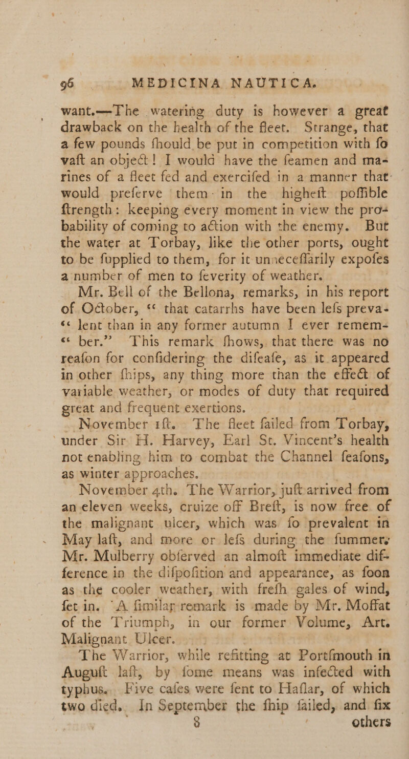 want.—-Ihe watering duty is however a great drawback on the health of the fleet. Strange, that a few pounds fhould be put in competition with fo vaft an object! I would have the feamen and ma- rines of a fleet fed and exercifed in a manner that: would preferve them-in the higheit poffible ftrength: keeping e¢very moment in view the pro- bability of coming to action with the enemy. But the water at Torbay, like the other ports, ought to be fupplied to them, for it unneceffarily expofes a number of men to feverity of weather. Mr. Bell of the Bellona, remarks, in his report of October, ‘* that catarrhs have been lefs preva- ‘&lt; lent than in any former autumn I ever remem- “ber.” This remark fhows,. that there was no reafon for confidering the difeafe, as it appeared in other fhips, any thing more than the effect of variable weather, or modes of duty that Rig Se great and frequent exertions. .. November 1ft. The fleet failed from Torbay; under Sir H. Harvey, Earl St. Vincent’s health not enabling him to combat the Channel feafons, as winter approaches. : November 4th. The Warrior, juft.arrived from an eleven weeks, cruize off Breft, is now free of the malignant ulcer, which was fo prevalent in May laft, and more or lefs during the fummers Mr. Mulberry obferved an almoft immediate dif- ference in the difpofition and appearance, as foon as the cooler weather, with frefh gales of wind, fet in. “A fimilap remark is made by Mr. Moffat of the Triumph, in our former Volume, Art. Malignant Ulcer. The Warrior, while refitting at Portfmouth in Avgutt laft, by fome means was infected with typhus. Five cafes were fent to Haflar, of which two died. In September the fhip failed, and fix — ) 8 others