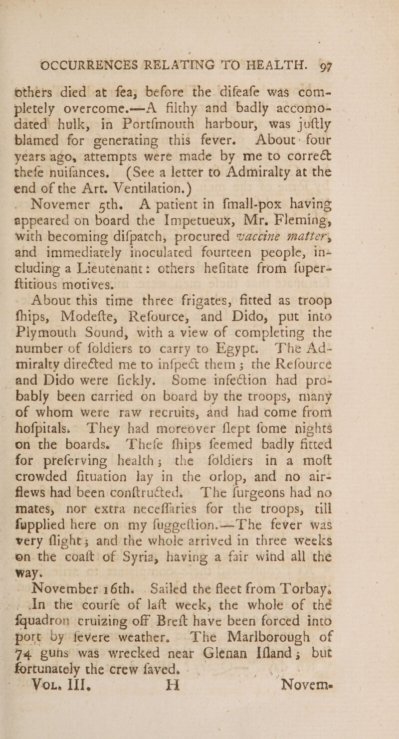 others died at fea; before the difeafe was com- pletely overcome.—A filthy and badly accomo- dated hulk, in Portfmouth harbour, was juftly blamed for generating this fever. About: four years ago, attempts were made by me to correct thefe nuifances, (See a letter to Admiralty at the end of the Art. Ventilation. ) Novemer sth. A patient in fmall-pox having appeared on board the Impetueux, Mr. Fleming, with becoming difpatch, procured vaccine matter, and immediately inoculated fourteen people, in- cluding a Lieutenant: others hefitate from fuper- ftitious motives. About this time three frigates, fitted as troop fhips, Modetfte, Refource, “and Dido, put into Plymouth Sound, with a view of completing the number of foldiers to carry to Egypt. The Ad- miralty directed me to infpect them; the Refource and Dido were fickly. Some infection had pro- bably been carried on board by the troops, many of whom were raw recruits, and had come from hofpitals. They had moreover flept fome nights on the boards. ‘Thefe fhips feemed badly fitted for preferving health 5 the foldiers in a moft crowded fituation lay in the orlop, and no air- flews had been conftructed, The furgeons had no mates, nor extra neceffaries for the troops, till fupplied here on my fugeeftion.—The fever was very flight; and the whole arrived in three weeks on the “coat of $ ae having a fair wind all the way. - November 16th. . Sailed the fleet from Torbay. An the courfe of lat week, the whole of the fquadron cruizing off Breft have been forced into port by fevere weather, The Marlborough of _ 74 guns was wrecked near Glenan Ifland; but fortunately the crew faved. - | Vou. III, Hi “Novem