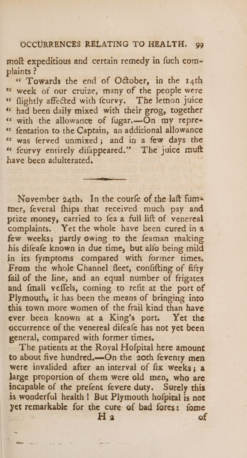 - moit expeditious and certain remedy in fuch com- plaints ? | meee “© Towards the end of Oétober, in the 14th * week of our cruize, many of the people were “ flightly affected with fcurvy. The lemon juice “&lt; had been daily mixed with their grog, together «© with the allowance of fugar.—On my repre- «© fentation to the Captain, an additional allowance «© was ferved unmixed; and in a few days the «‘ {curvy entirely difappeared.” The juice muft have been adulterated. te November 2ath; In the courfe of the Jaft fum= mer, feveral fhips that received much pay and prize money, carried to fea a full lift of venereal complaints. Yet the whole have been cured in a few weeks; partly owing to the feaman making his difeafe known in due time, but alfo being mild in its fymptoms compared with former times, From the whole Channel fleet, confifting of fifty fail of the line, and an equal number of frigates and fmall veffels, coming to refit at the port of Plymouth, ic has been the means of bringing into this town more women of the frail kind than have ever been known at a King’s port. Yet the occurrence of the venereal difeafe has not yet been general, compared with former times. The patients at the Royal Hofpital here amount to about five hundred.—On the 20th feventy men _ were invalided after an interval of fix weeks; a large proportion of them were old men, who are incapable of the prefent fevere duty. Surely this is wonderful health ! But Plymouth hofpical is not yet remarkable for the cure of bad fores: fome | 2 of ~ eee.