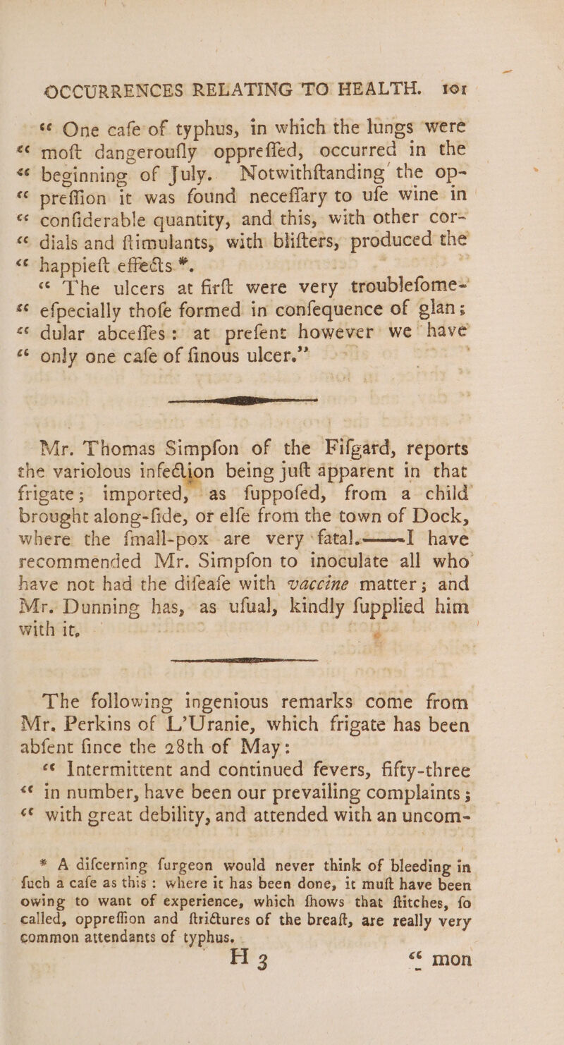 ‘© One cafe of typhus, in which the lungs were «¢ moft dangeroufly oppreffed, occurred in the « beginning of July. Notwithftanding the op- “ preffion it was found neceffary to ufe wine in “¢ confiderable quantity, and this, with other cor- ‘¢ dials and ftimulants, with blifters, produced the <¢ happiett .effects.*. 3 : . ‘“ The ulcers at firft were very troublefome- ‘© efpecially thofe formed in confequence of glan; «¢ dular abceffes: at prefent however we have only one cafe of finous ulcer.” se. an wn vo UN ¢ Mr. Thomas Simpfon of the Fifgard, reports the variolous infelion being juft apparent in that frigate; imported, as fuppofed, from a child brought along-fide, or elfe from the town of Dock, where the fmall-pox are very ‘fatal. I have recommended Mr. Simpfon to inoculate all who have not had the difeafe with vaccine matter; and Mr. Dunning has, as ufual, kindly fupplied him with it, GOS Oth S | The following ingenious remarks come from Mr, Perkins of L’Uranie, which frigate has been abfent fince the 28th of May: «¢ Intermittent and continued fevers, fifty-three «¢ in number, have been our prevailing complaints ; “© with great debility, and attended with an uncom- * A difcerning furgeon would never think of bleeding in fuch a cafe as this: where it has been done, it muft have been owing to want of experience, which fhows that ftitches, fo _ called, oppreffion and ftrittures of the breaft, are really very common attendants of typhus. . FH 3 «© mon