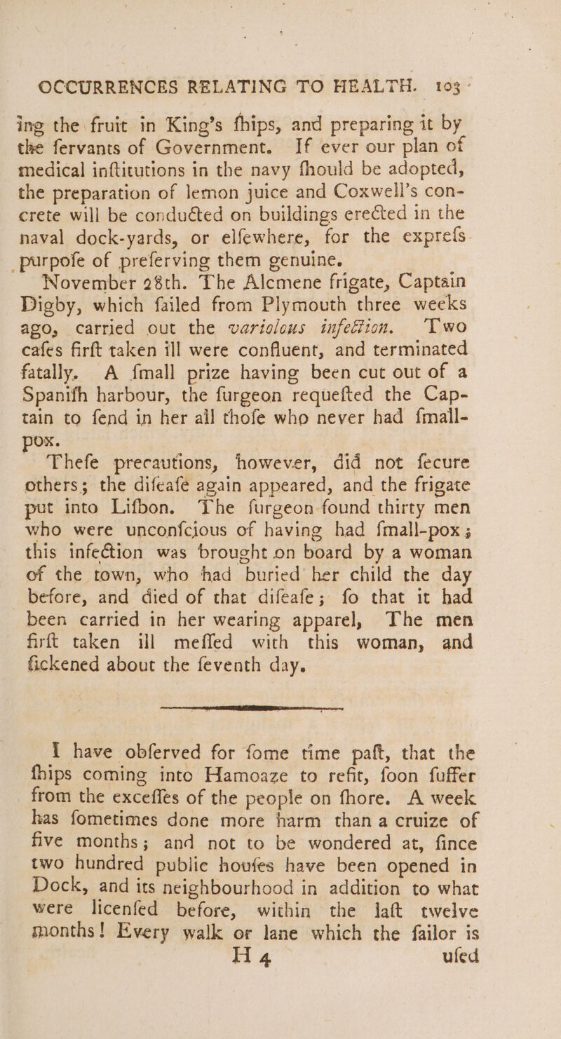 ing the fruit in King’s fhips, and preparing it by the fervants of Government. If ever our plan of medical inftitutions in the navy fhould be adopted, the preparation of lemon juice and Coxwell’s con- crete will be conduéted on buildings erected in the naval dock-yards, or elfewhere, for the exprefs _purpofe of preferving them genuine. November 28th. The Alcmene frigate, Captain Digby, which failed from Plymouth three weeks apo, carried out the variolous infection, ‘Two cafes firft taken ill were confluent, and terminated fatally. A fmall prize having been cut out of a Spanifh harbour, the furgeon requefted the Cap- tain to fend in her all thofe who never had {mall- Ox. : Thefe precautions, however, did not fecure others; the difeafé again appeared, and the frigate put into Lifbon. The furgeon found thirty men who were unconfcious of having had fmall-pox ; this infection was brought on board by a woman of the town, who had buried her child the day before, and died of that difeafe; fo that it had been carried in her wearing apparel, The men firft taken ill meffed with this woman, and fickened about the feventh day. 1 have obferved for fome time paft, that the fhips coming into Hamoaze to refit, foon fuffer from the excefles of the people on fhore. A week has fometimes done more harm than a cruize of five months; and not to be wondered at, fince two hundred public howfes have been opened in Dock, and its neighbourhood in addition to what were licenfed before, within the laft twelve months! Every walk or lane which the failor is H 4 ufed