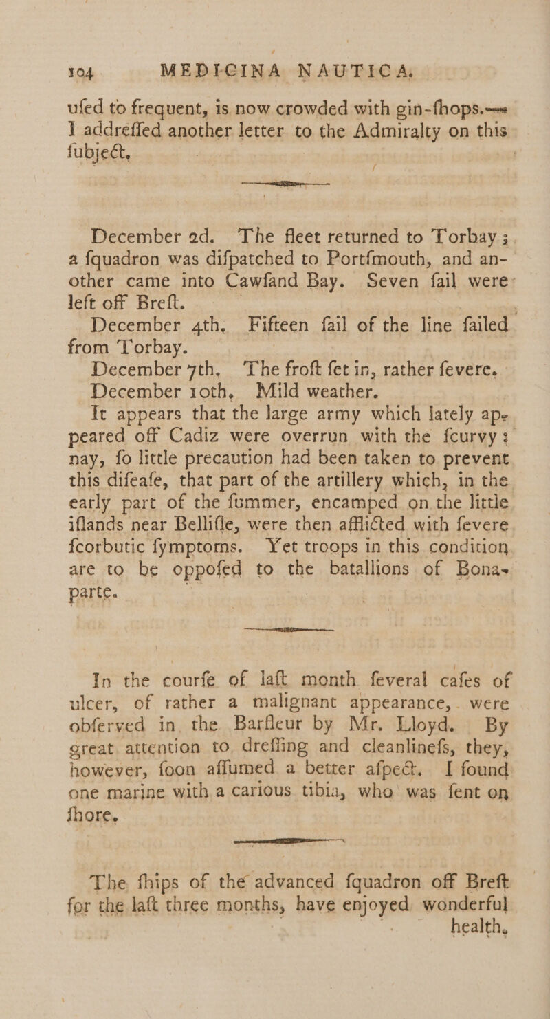 ufed to frequent, is now crowded with gin-fhops.—« 1 acdreffed another letter to the Admiralty on this fubject, | f December ad. The fleet returned to Torbay ;. a fquadron was difpatched to Portfmouth, and an- other came into Cawfand Bay. Seven fail were: left off Breft. | December 4th. Fifteen fail of the line failed from Torbay. December 7th, The froft fet in, rather fevere. December 10th, Mild weather. It appears that the large army which lately ape peared off Cadiz were overrun with the fcurvy: nay, fo little precaution had been taken to prevent this difeafe, that part of the artillery which, in the early part of the fummer, encamped on the little iflands near Bellifle, were then afflicted with fevere {corbutic fymptoms. Yet troops in this condition are to be oppofed to the batallions of Bonas parte. In the courfe of laft month feveral cafes of ulcer, of rather a malignant appearance,. were obferved in, the Barfleur by Mr. Lloyd. By great. attention to, dreffing and cleanlinefs, they, however, foon affumed a better afpe@t. I found one marine with a carious tibia, who was fent on fhore, | The fhips of the anced {quadron off Breft for the laft three months, have enjoyed wonderful health,