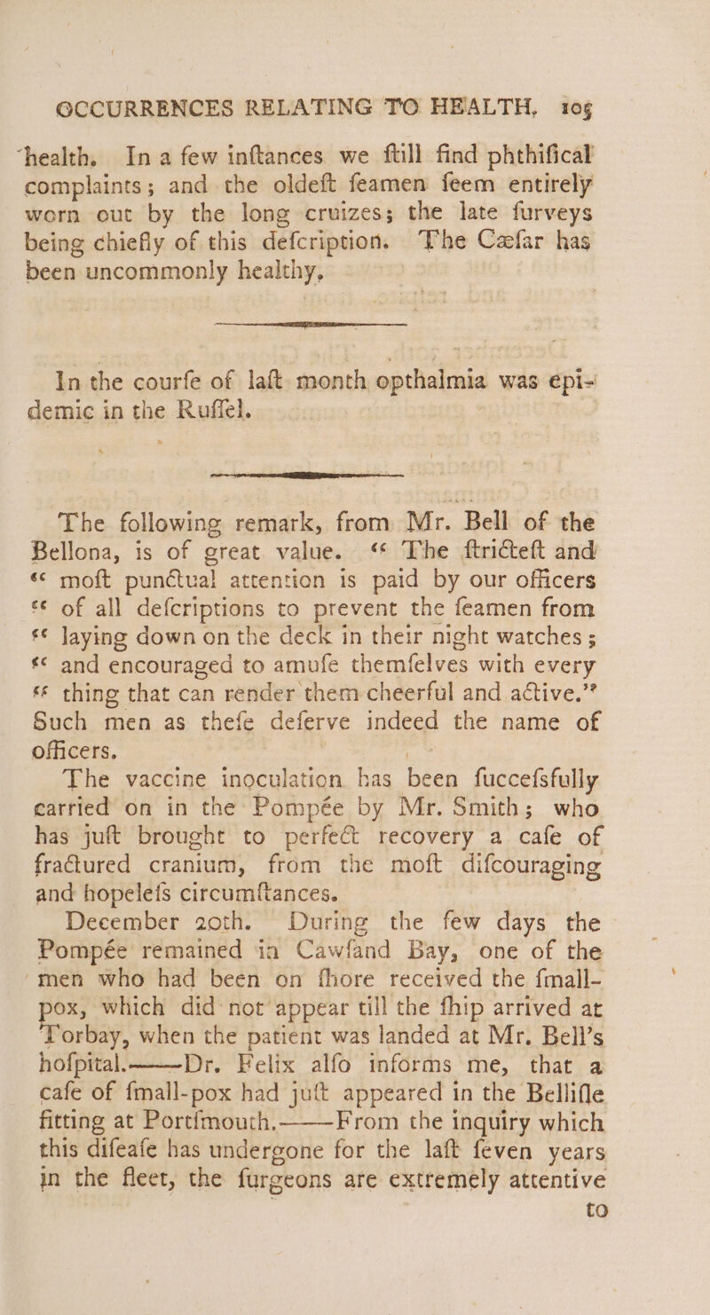 ‘health. Ina few inftances we ftill find phthifical complaints; and the oldeft feamen feem entirely worn out by the long cruizes; the late furveys being chiefly of this defcription. The Caefar has been uncommonly healthy, In the courfe of laft- month opthaimia was epi- demic in the Ruffel. The following remark, from Mr. Bell of the Bellona, is of great. value. ‘* The ftricteft and «« moft punctual attention is paid by our officers of all defcriptions to prevent the feamen from € laying down on the deck in their night watches ; *¢ and encouraged to amufe themfelves with every * thing that can render them cheerful and active.” Such men as thefe deferve indeed the name of officers, The vaccine inoculation has been fuccefsfully carried on in the Pompée by Mr. Smith; who has juft brought to perfect recovery a cafe of fratured cranium, from the moft difcouraging and hopelets circumf{fances. December 20th. During the few days the Pompée remained in Cawfand Bay, one of the “men who had been on fhore received the fmall- ee which did not appear till the fhip arrived ar orbay, SS ue patient was landed at Mr. Bell’s hofpital. . Felix alfo informs me, that a cafe of ‘all. 6e had jut appeared in the Bellifle fitting at Portfmouth. From the inguiry which this difeafe has undergone for the laft feven years in the fleet, the furgeons are extremely attentive to
