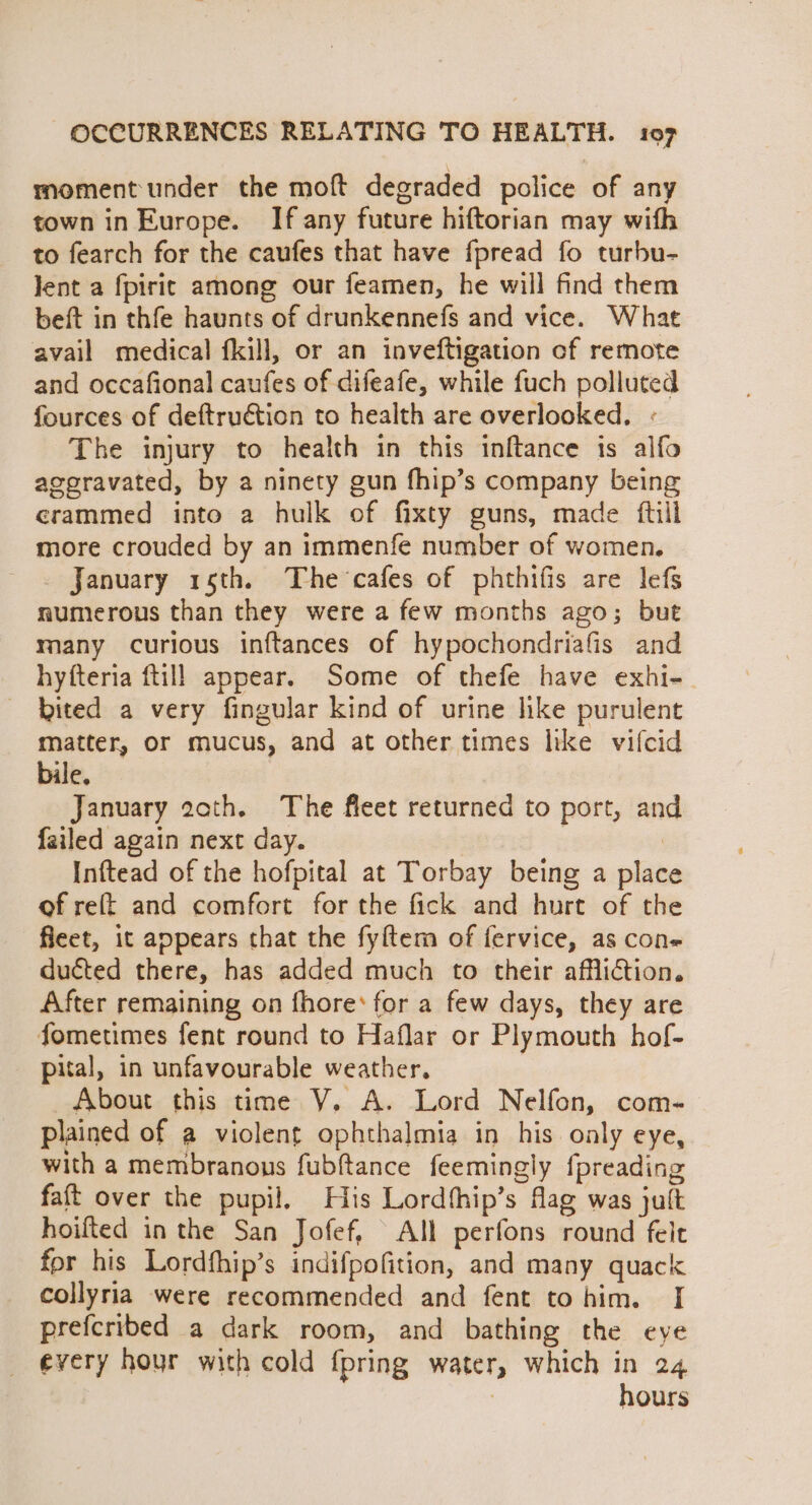 moment under the moft degraded police of any town in Europe. If any future hiftorian may with to fearch for the caufes that have fpread fo turbu- Jent a fpirit among our feamen, he will find them beft in thfe haunts of drunkennefs and vice. What avail medical fkill, or an inveftigation cf remote and occafional caufes of difeafe, while fuch polluted fources of deftruétion to health are overlooked, « The injury to health in this inftance is alfo aggravated, by a ninety gun fhip’s company being crammed into a hulk of fixty guns, made ftill more crouded by an immenfe number of women. January 15th. The cafes of phthifis are lefs numerous than they were a few months ago; but many curious inftances of hypochondriafis and hyfteria ftill appear. Some of thefe have exhi- — bited a very fingular kind of urine like purulent matter, or mucus, and at other times like vifcid bile. January 20th. The fleet returned to port, and failed again next day. | | i Inftead of the hofpital at Torbay being a place of ret and comfort for the fick and hurt of the fleet, it appears that the fyftem of fervice, as con- ducted there, has added much to their affliction. After remaining on fhore’ for a few days, they are fometimes fent round to Haflar or Plymouth hof- pital, in unfavourable weather, About this time VY. A. Lord Nelfon, com- plained of a violent ophthalmia in his only eye, with a membranous fubftance feemingly {preading faft over the pupil, His Lordfhip’s flag was jult hoifted in the San Jofef, All perfons round felt for his Lordfhip’s indifpofition, and many quack collyria were recommended and fent tohim. I prefcribed a dark room, and bathing the eye _ every hour with cold {pring water, which in 24 | hours
