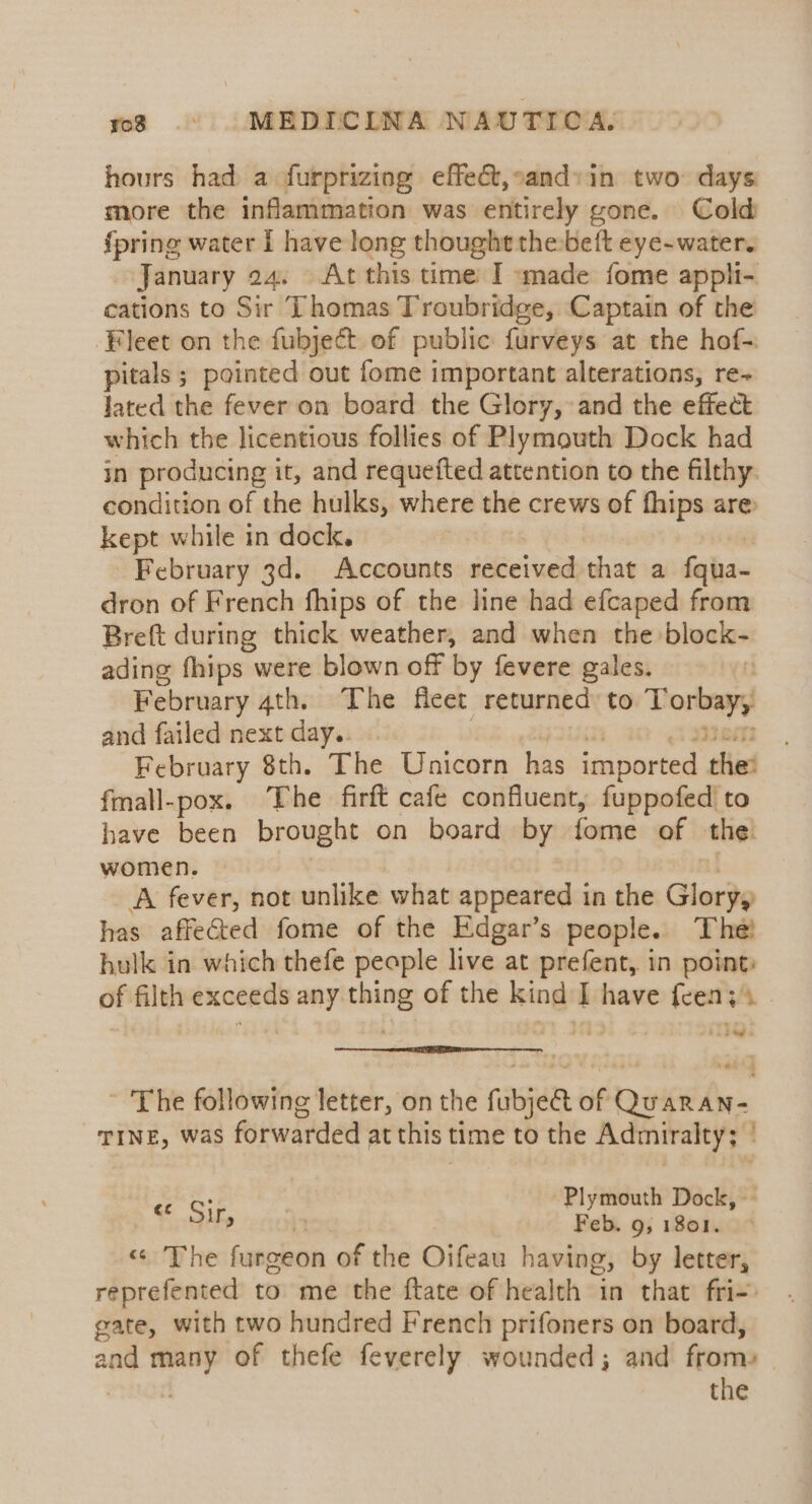 hours had a furprizing effe&amp;t,cand:in two days more the inflammation was entirely gone. Cold fpring water I have long thought thebeft eye-water. January 24. At this time I «made fome appli- cations to Sir Thomas Troubridge, Captain of the Fleet on the fubject of public furveys at the hof- pitals ; pointed out fome important alterations, re~ lated the fever on board the Glory, and the effect which the licentious follies of Plymouth Dock had in producing it, and requefted attention to the filthy. condition of the hulks, where the crews of fhips are kept while in dock. February 3d. Accounts received that a fqua- dron of French fhips of the line had efcaped from Breft during thick weather, and when the block- ading fhips were blown off by fevere gales. : February 4th. The fleet returned to Torbay, and failed next day.. | aj 2LA mam February 8th. The Unicorn has imported the: fmall-pox. The firft cafe confluent, fuppofed to have been brought on board by fome of the. women. | A fever, not unlike what appeared in the Glory, has affected fome of the Edgar’s people. The! hulk in which thefe people live at prefent,. in point: of filth exceeds any thing of the kind I have feen;s oe! The following letter, on the fubje&amp;t of Quaran- Tine, was forwarded at this time to the Admiralty; ' : lymouth Dock, ¢ Sirs it yee 9, 1801. « The furgeon of the Oifeau having, by letter, reprefented to me the ftate of health in that fri-) gate, with two hundred French prifoners on board, and many of thefe feverely wounded; and from» ) the