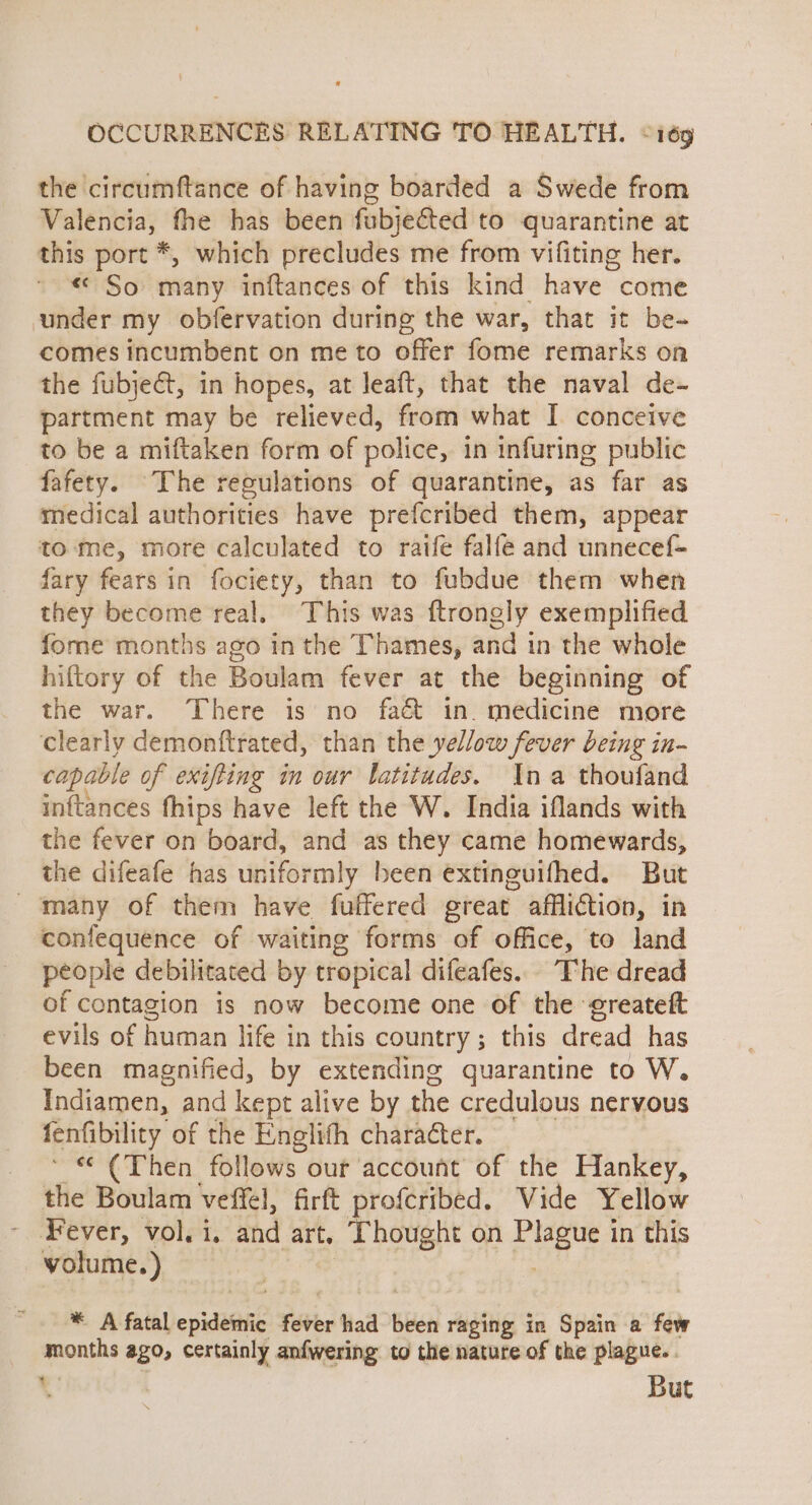 the circumftance of having boarded a Swede from Valencia, fhe has been fubjeéted to quarantine at this port *, which precludes me from vifiting her. « So many inftances of this kind have come under my obfervation during the war, that it be- comes incumbent on me to offer fome remarks on the fubje&amp;t, in hopes, at leaft, that the naval de- partment may be relieved, from what I conceive to be a miftaken form of police, in infuring public fafety. The reculations of quarantine, as far as medical authorities have prefcribed them, appear tome, more calculated to raife falfe and unnecef- fary fears in fociety, than to fubdue them when they become real. This was ftrongly exemplified fome months ago in the Thames, and in the whole hiftory of the Boulam fever at the beginning of the war. There is no fa&amp; in. medicine more clearly demonftrated, than the yellow fever being in- capable of exifting in our latitudes. na thoufand inftances fhips have left the W. India iflands with the fever on board, and as they came homewards, the difeafe has uniformly been extinguifhed. But many of them have fuffered great affliction, in confequence of waiting forms of office, to land people debilitated by tropical difeafes. The dread of contagion is now become one of the ereateft evils of human life in this country; this dread has been magnified, by extending quarantine to W. Indiamen, and kept alive by the credulous nervous fenfibility of the Englith character. ~ “ ¢Then follows our account of the Hankey, the Boulam veffel, firft profcribed. Vide Yellow Fever, vol. i. and art. Thought on Plague in this volume.) * A fatal epidesnic fever had been raging in Spain a few months ago, certainly anfwering to the nature of the plague. . 4 . But