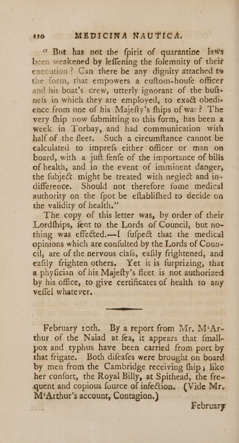 « But has not the fpirit of quarantine laws been weakened by leffening the folemnity of their execution ? Can there be any dignity attached to the form, that empowers a cuftom-houfe officer and his boat’s crew, utterly ignorant of the buft« nefs in which they are employed, to exact obedia ence from one of his Majefty’s fhips of war? The very fhip now fubmitting to this form, has been a week in Torbay, and had communication with half of the fleet. Such a circumftance cannot be calculated to imprefs either officer or man on board, with a juft fenfe of the importance of bills of health, and in the event of imminent danger,_ the fubject. might be treated with neglect and in- difference. Should not therefore fome medical authority on the fpot be eftablifhed to decide on the validity of health.” The copy of this letter was, by order of their Lordfhips, fent to the Lords of Council, but no- thing was effected.—I fufpe& that the medical opinions which are confulted by the Lords of Coun- cil, are of the nervous claf{s, eafily frightened, and eafily frighten others. Yet ic is furprizing, that a phyfician of his Majefty’s fleet is not authorized by his office, to give certificates of health to any veffel whatever. February roth. By a report from Mr. M‘Ar- thur of the Naiad at fea, it appears that fmall- pox and typhus have been carried from port by that frigate. Both difeafes were brought on board by men from the Cambridge receiving fhip; like her confort, the Royal Billy, at Spithead, the fre- quent and copious fource of infection. (Vide Mr. M‘Arthur’s account, Contagion.) : February