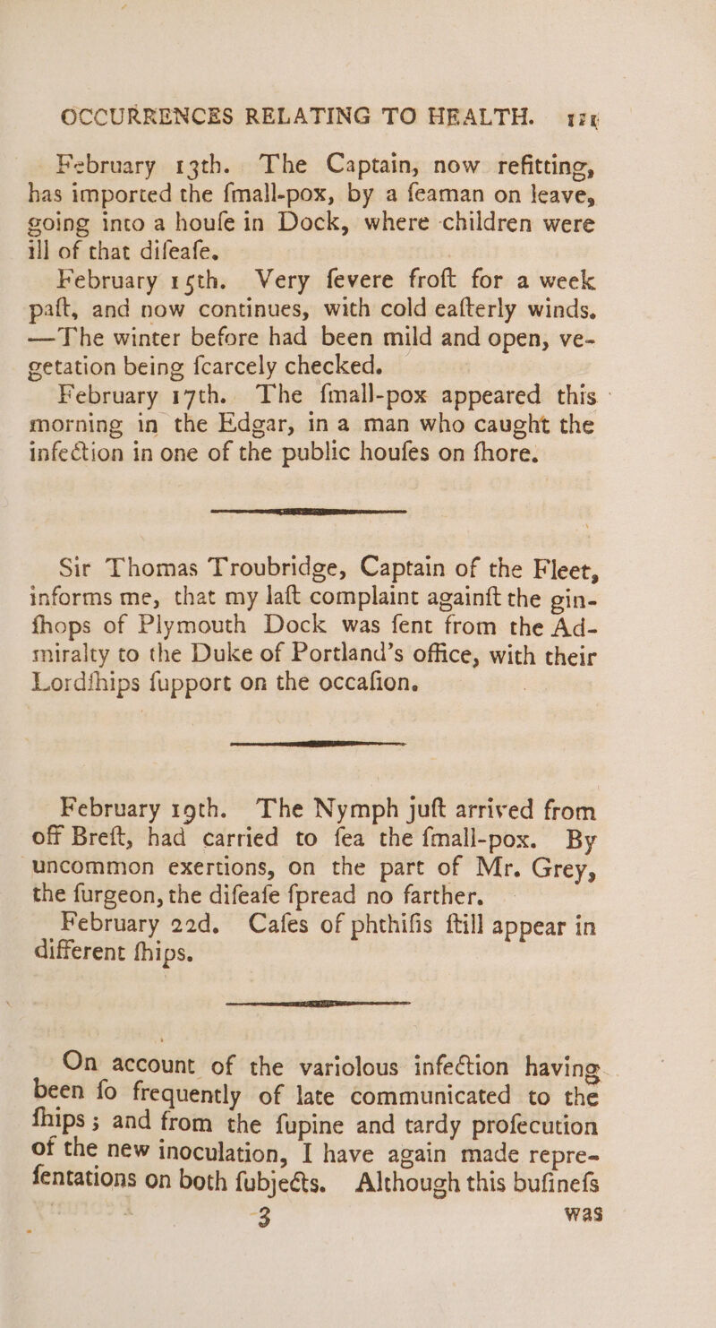 February 13th. The Captain, now refitting, has imported the fmall-pox, by a feaman on leave, going into a houfe in Dock, where children were ill of that difeafe. | February 15th. Very fevere froft for a week paft, and now continues, with cold eafterly winds, —The winter before had been mild and open, ve- getation being fcarcely checked. February 17th. The fmall-pox appeared this - morning in the Edgar, ina man who caught the infection in one of the public houfes on fhore. Sir Thomas Troubridge, Captain of the Fleet, informs me, that my laft complaint againft the ein- fhops of Plymouth Dock was fent from the Ad- miralty to the Duke of Portland’s office, with their Lordfhips fupport on the occafion. | February 19th. The Nymph juft arrived from off Breft, had carried to fea the fmall-pox. By uncommon exertions, on the part of Mr. Grey, the furgeon, the difeafe fpread no farther. February 22d. Cafes of phthifis ftill appear in different fhips. On account of the variolous infection having. been fo frequently of late communicated to the fhips ; and from the fupine and tardy profecution of the new inoculation, I have again made repre-= fentations on both fubjeéts. Although this bufinefs &amp; +3 Was
