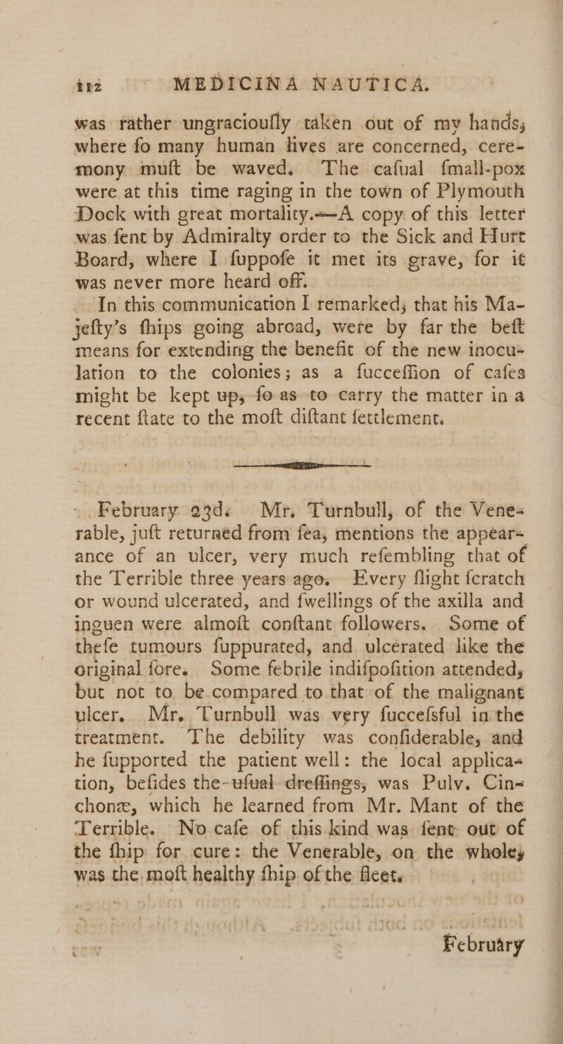 was rather ungracioufly taken out of mv hands, where fo many human lives are concerned, cere- mony muft be waved. The cafual fmall-pox were at this time raging in the town of Plymouth Dock with great mortality.-A copy of this letter was fent by Admiralty order to the Sick and Hurt Board, where I fuppofe it met its grave, for it was never more heard off. In this communication I remarked; that his Ma- jefty’s fhips going abroad, were by far the beft means for extending the benefit of the new inocu- lation to the colonies; as a fucceffion of cafes might be kept up, fo as to carry the matter in a recent ftate to the moft diftant fettlement. - February 23d¢ Mr. Turnbull, of the Vene- rable, juft returned from fea, mentions the appears ance of an ulcer, very much refembling that of the Terrible three years ages Every flight fcratch or wound ulcerated, and fwellings of the axilla and inguen were almoft conftant followers. Some of thefe tumours fuppurated, and ulcerated like the original fore. Some febrile indifpofition attended, but not to be compared to that-of the malignant ulcer. Mr. Turnbull was very fuccefsful in the treatment. The debility was confiderable, and he fupported the patient well: the local applica tion, befides the-ufual dreffings, was Puly. Cin- chonz, which he learned from Mr. Mant of the Terrible. No cafe of this kind was fent- out of the {hip for cure: the Venerable, on the wholey was the. moit healthy fhip of the fleet.