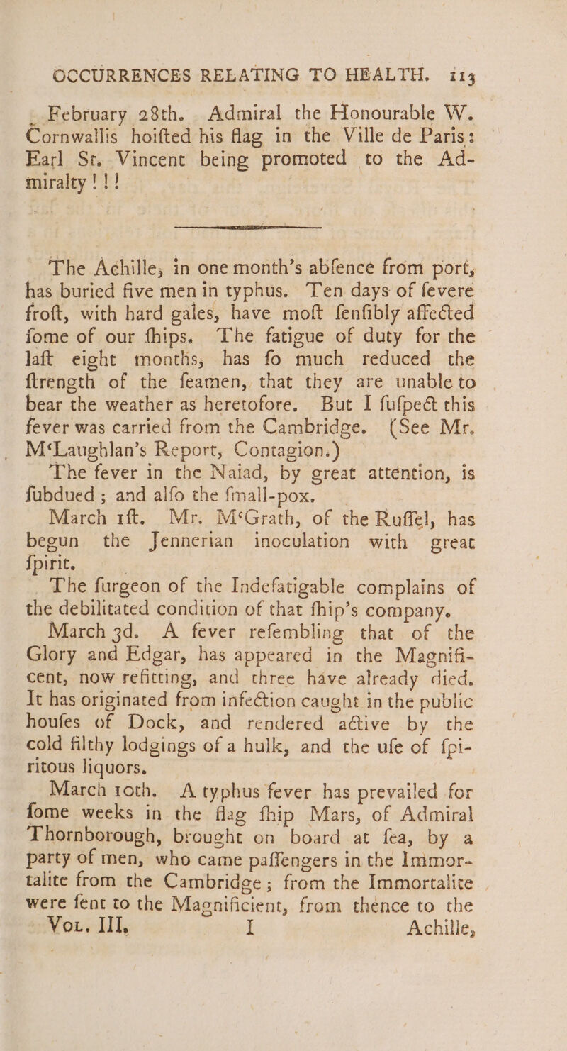 . February 28th. Admiral the Honourable W. Cornwallis hoifted his fag in the Ville de Paris: Earl St. Vincent being promoted to the Ad- miralty !!! | } : The Achille, in one month’s abfence from port, has buried five men in typhus. Ten days of fevere froft, with hard gales, have moft fenfibly affected fome of our fhips. The fatigue of duty for the © laft eight months; has fo much reduced the ftreneth of the feamen, that they are unableto | bear the weather as heretofore. But I fufpeé this fever was carried from the Cambridge. (See Mr. _ M*‘Laughlan’s Report, Contagion.) The fever in the Naiad, by great atténtion, is fubdued ; and alfo the fmall-pox, March 1ft. Mr. M‘Grath, of the Roffel, has begun the Jennerian inoculation with great {pirit. | The furgeon of the Indefatigable complains of the debilitated condition of that fhip’s company. March 3d. A fever refembling that of the Glory and Edgar, has appeared in the Magnifi- cent, now refitting, and three have already died. It has originated from infection caught in the public houfes of Dock, and rendered aftive by the cold iilthy lodgings of a hulk, and the ufe of fpi- ritous liquors. | March roth. A typhus fever has prevailed for fome weeks in the flag fhip Mars, of Admiral Thornborough, brought on board at fea, by a party of men, who came paffengers in the Immor- talite from the Cambridge ; from the Immortalite — were fent to the Magnificient, from thence to the Vor. Ill, I i. dechille,