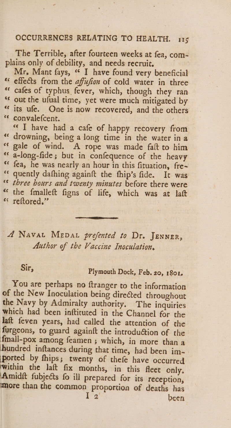 The Terrible, after fourteen weeks at fea, com- plains only of debility, and needs recruit. ! Mr. Mant fays, “ I have found very beneficial “ effects from the affufion of cold water in three “* cafes of typhus fever, which, though they ran “* out the ufual time, yet were much mitigated by ‘© its ufe. One is now recovered, and the others *€ convalefcent. Boe “« I have had a cafe of happy recovery from *“« drowning, being a long time in the water ina ‘¢ gale of wind. A rope was made falt to him ** a-long-fide ; but in confequence of the heavy ‘* fea, he was nearly an hour in this fituation, fre- *€ quently dafhing againft the fhip’s fide. It was ‘* three hours and twenty minutes before there were *‘ the fmalleft figns of life, which was at laft “«* reftored.” 4 Navat Mepat prefented to Dr. Jenner, Author of the Vaccine Inoculation. Sir, Plymouth Dock, Feb. 20, 1801, You are perhaps no ftranger to the information of the New Inoculation being directed throughout the Navy by Admiralty authority. The inquiries which had been inftituted in the Channel for the Jaft feven years, had called the attention of the furgeons, to guard againft the introdu@ion of the fmall-pox among feamen ; which, in more than a ‘hundred inftances during that time, had been im-. ported by thips; twenty of thefe have occurred ‘within the Jaft fix months, in this fleet only. Amidft fubjeéts fo ill prepared for its reception, more than the common proportion of deaths has i been