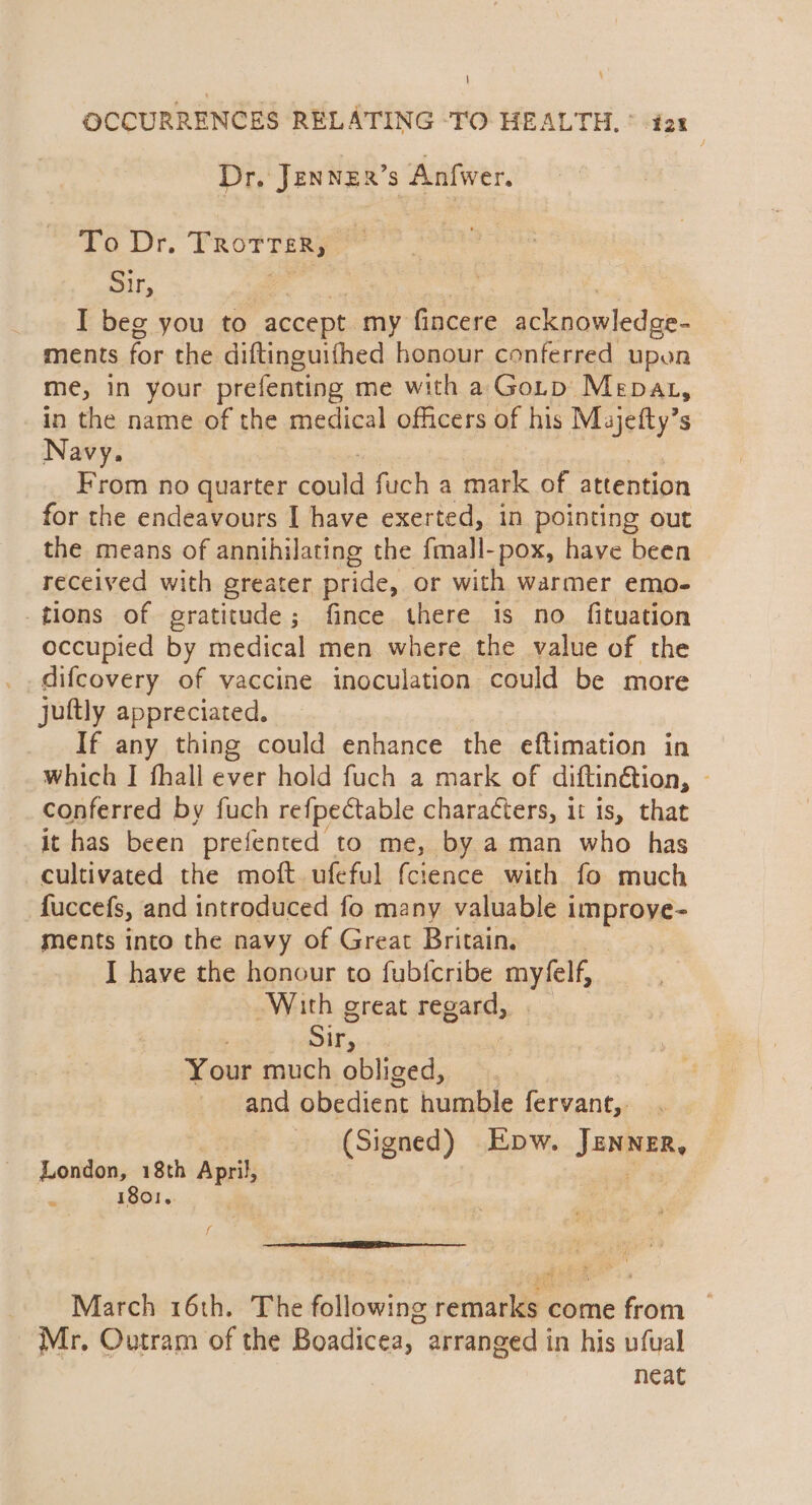 ; \ OCCURRENCES RELATING -TO HEALTH, © ia: Dr, Jennexr’s Anfwer. To Dr. TROTTER Sir, 7 I beg you to accept my Pucese acknowledge- ments for the diftinguifhed honour conferred upon me, in your prefenting me with a Gotp Mepat, in the name of the medical officers of his Majefty’s Navy. From no quarter contd fuch a mark of attention for the endeavours I have exerted, in pointing out the means of annihilating the fmall-pox, have been received with greater pride, or with warmer emo- tions of gratitude; fince there 1s no. fituation occupied by medical men where the value of the difcovery of vaccine inoculation could be more juftly appreciated. _ If any thing could enhance the eftimation in which I fhall ever hold fuch a mark of diftinétion, ~ conferred by fuch refpectable charadters, it is, that it has been prefented to me, by a man who has cultivated the moft ufeful fcience with fo much fuccefs, and introduced fo many valuable improye- ments into the navy of Great Britain. | I have the honour to fubfcribe myfelf, With great regard, Sir, Your much obliged, and obedient humble fervant,. (Signed) Epw. Jenner, London, 18th April ; . 1801... f March 16th. The following remarks come from Mr, Outram of the Boadicea, arranged in his ufual neat