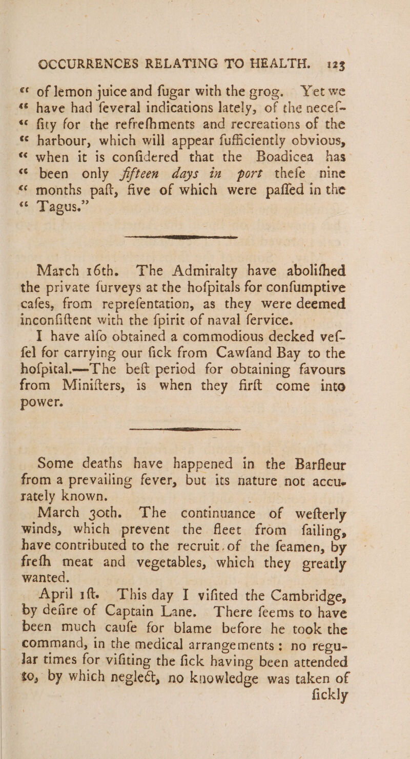 «¢ of lemon juice and fugar with the grog. Yet we ‘© have had feveral indications lately, of the necef~ «* fity for the refrefhments and recreations of the * harbour, which will appear fufficiently obvious, « when it is confidered that the Boadicea has “© been only jifteen days in port thefe nine &lt;‘ months paft, five of which were pafled in the ‘*. Tagus.” March 16th. The Admiralty have abolifhed the private furveys at the hofpitals for confumptive cafes, from reprefentation, as they were deemed inconfiftent with the fpirit of naval fervice. I have alfo obtained a commodious decked vef- fel for carrying our fick from Cawfand Bay to the hofpital—The beft period for obtaining favours from Minifters, is when they firft come into power. Sn ne an ET a Some deaths have happened in the Barfleur from a prevailing fever, but its nature not accue rately known. March 3zoth. The continuance of wefterly winds, which prevent the fleet from failing, have contributed to the recruit.of the feamen, by frefh meat and vegetables, which they greatly wanted. April 1ft. This day I vifited the Cambridge, _ by defire of Captain Lane. There feems to have been much caufe for blame before he took the command, in the medical arrangements: no regu- Jar times for vifiting the fick having been attended to, by which neglect, no knowledge was taken of fickly