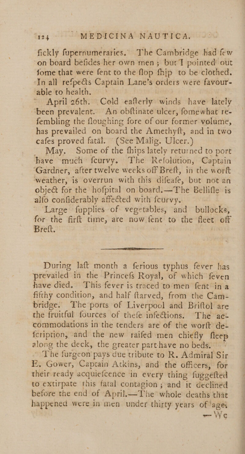 fickly fupernumeraries.. The Cambridge had few on board befides her own men; burt T pointed’ out fome that were fent to the flop fhip to be clothed. ‘In all refpe&amp;ts Captain Lane’s orders were favour- able to health. , April 26th. Cold eafterly winds have lately “been prevalent. An obftinate ulcer, fomewhat re- fembling the floughing fore of our former volume, has prevailed on board the Amethyft, and in two cafes proved fatal. (See Malig. Ulcer.) _ May. Some of the fhips lately returned to port have “much fcurvy. The Refolution, Captain ‘Gardner, after twelve weeks off Breft, in che work weather, is overrun with this difeafe, but not an object for the hofpital on board.—The Bellifle is alfo confiderably affected with feurvy. | ‘Large fupplies of vegetables, and bullocks, for the firft time, are now fent to the fleet off Breft, — During laft month a ferious typhus fever has prevailed in the Princefs Royal, of which feven have died. This fever is traced to men fent ina fifthy condition, and half ftarved, from the Cam- bridge. The ports of Liverpool and Briftol are the fruitful fources of thefe infe€tions. The ac commodations in the tenders are of the worft de- {cription, and the new raifed men chiefly fleep along the deck, the greater parthave no beds.” The furgeon pays due tribute to R. Admiral Sir FE. Gower, Captain Atkins, and the officers, for their ready acquiefcence ‘in every thing fuggefted to extirpate this fatal contagion ; and it declined before the end of April.—The whole deaths that happened were in men under thirty years of ‘ages — We