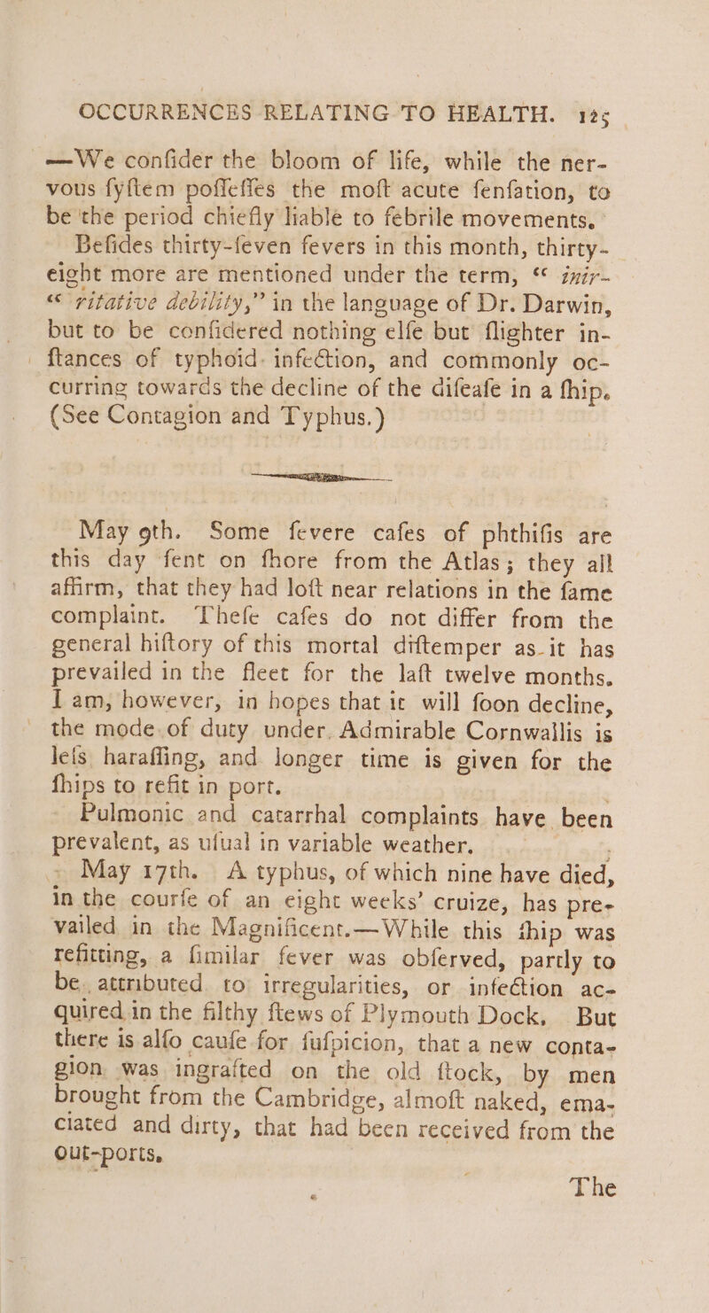 —We confider the bloom of life, while the ner- vous fyftem poffeffes the moft acute fenfation, to be the period chiefly liable to febrile movements, Befides thirty-feven fevers in this month, thirty- eight more are mentioned under the term, imir- ““ritative devility,” in the language of Dr. Darwin, _ but to be cenfidered nothing elfe but flighter in- _ flances of typhoid: infection, and commonly oc- curring towards the decline of the difeafe in a fhip. (See Contagion and Typhus.) rE PAR reco —— May 9th. Some fevere cafes of phthifis are this day fent on fhore from the Atlas; they all affirm, that they had loft near relations in the fame complaint. ‘Thefe cafes do not differ from the general hiftory of this mortal diftemper as_it has prevailed in the fleet for the laft twelve months. I am, however, in hopes that it will foon decline, _ the mode.of duty under, Admirable Cornwallis is leis haraffing, and longer time is given for the fhips to refit in port. errr Pulmonic and catarrhal complaints have been prevalent, as ufual in variable weather, _ May 17th. A typhus, of which nine have died, in the courfe of an eight weeks’ cruize, has pre- vailed in the Magnificent.—While this hip was refitting, a fimilar fever was obferved, partly to be. attributed to irregularities, or infeétion ac- quired in the filthy ftews of Plymouth Dock, But there is alfo caufe for fufpicion, that a new conta- gion was ingrafted on the old ftock, by men brought from the Cambridge, almoft naked, ema- ciated and dirty, that had been received from the Ouf-ports,