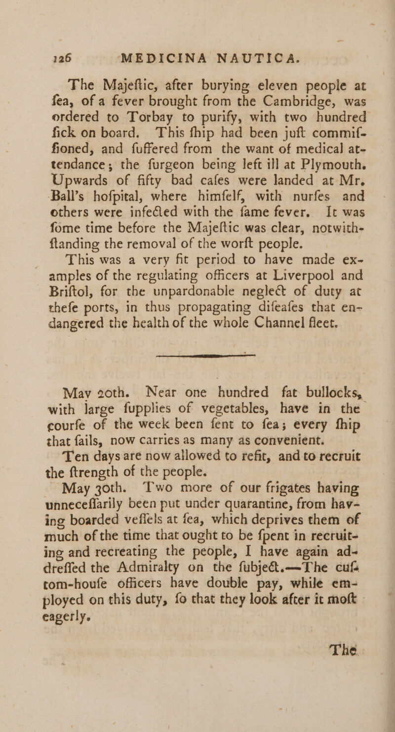 The Majeftic, after burying eleven people at fea, of a fever brought from the Cambridge, was ordered to Torbay to purify, with two hundred fick on board. This fhip had been juft commif- fioned, and fuffered from the want of medical at- tendance; the furgeon being left ill at Plymouth. Upwards of fifty bad cafes were landed at Mr. Ball’s hofpital, where himfelf, with nurfes and others were infeCled with the fame fever, It was fome time before the Majeftic was clear, notwith- ftanding the removal of the worft people. ‘This was a very fit period to have made ex- amples of the regulating officers at Liverpool and Briftol, for the unpardonable neglect of duty at thefe ports, in thus propagating difeafes that en- dangered the health of the whole Channel fleet. May goth. Near one hundred fat bullocks, with large fupplies of vegetables, have in the courfe of the week been fent to fea; every fhip that fails, now carries as many as convenient. Ten days are now allowed to refit, and to recruit the ftrength of the people. May 30th. Two more of our frigates having unneceflarily been put under quarantine, from hav- ing boarded veffels at fea, which deprives them of much of the time that ought to be {pent in recruit- ing and recreating the people, I have again ad- dreffed the Admiralty on the fubje€t.—The cuf tom-houfe officers have double pay, while em- ployed on this duty, fo that they look after it moft eagerly.