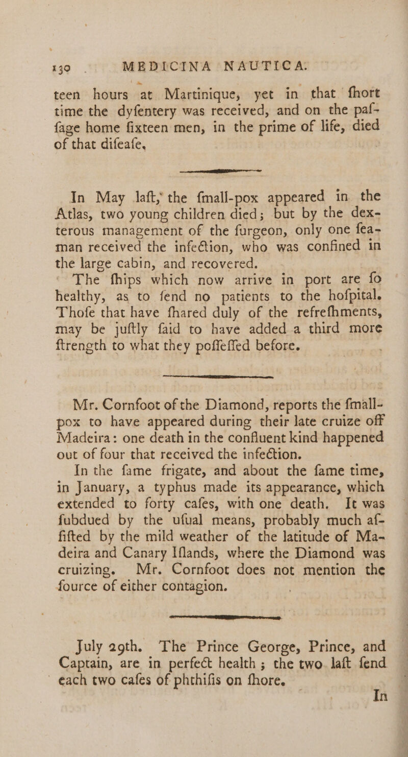 teen hours at Martinique, yet in that fhort time the dyfentery was received, and on the paf- {age home fixteen men, in the prime of life, died of that difeafe, Ce aeeeeineliinadl In May laft, the fmall-pox appeared in the Atlas, two young children died; but by the dex- terous management of the furgeon, only one fea- man received the infe€tion, who was confined in the large cabin, and recovered. | The fhips which now arrive in port are fo healthy, as to fend no patients to the hofpital. Thofe that have fhared duly of the refrefhments, may be juftly faid to have added a third more ftrength to what they poffeffed before. Mr. Cornfoot of the Diamond, reports the fmall- pox to have appeared during their late cruize off Madeira: one death in the confluent kind happened out of four that received the infection. In the fame frigate, and about the fame time, in January, a typhus made its appearance, which extended to forty cafes, with one death. It was fubdued by the ufual means, probably much af- fitted by the mild weather of the latitude of Ma- deira and Canary Iflands, where the Diamond was cruizing. Mr. Cornfoot does not mention the fource of either contagion. July 29th. The Prince George, Prince, and Captain, are in perfect health ; the two. laft fend each two cafes of phthifis on fhore. 4 In