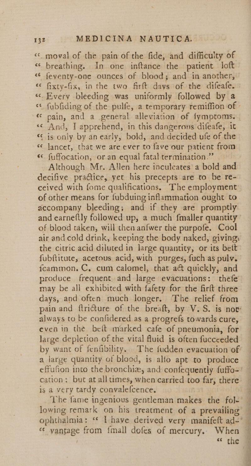 &lt;&lt; moval of the pain of the fide, and difficulty of &lt;&lt; breathing. In one inftance the patient loft «€ feyenty-one ounces of blood; and in another, «© fixty-fix, in the two firft days of the difeafe. «. Every bleeding was uniformly followed by a “« fubfiding of the pulfe, a temporary remiffion of © «© pain, and a general alleviation of fymptoms. | Andy 1 apprehend, in this dangerous difeafe, it “S545 only by anearly, bold, and decided ute of the «¢ Jancet, that we are ever to fave our patient from «¢ fuffocation, or an equal fatal termination.’ Although. Mr. Allen here inculcates’ a bold and decifive practice, yet his precepts are to be re- ceived with fome qualifications, The employment of other means for fubduing inflammation ought to accompany bleeding; and if they are promptly and earneftly followed up, a much fmaller quantity’ of blood taken, will then anfwer the purpofe. Cool air and cold drink, keeping the body naked, giving, the citric acid diluted in large quantity, or its bett fubftitute, acetous acid, with purges, fuch as pulv. fcammon. C, cum calomel, that act quickly, and produce frequent and large evacuations: thefe may be all exhibited with fafety for the firft three days, and often much longer. The relief from pain and ftricture of the bref, by V.S. is nov’ always to be confidered as a progrefs towards cure, even in the belt marked cafe of pneumonia, for large depletion of the vital fluid is often fucceeded by want of fenfibility. The fudden evacuation of a large quantity of blood, is allo apt to produce effufion into the bronchia, and confequently fuffo-* — cation: but at all times, when carried too far, there is a very tardy convalefcence. ‘The fame ingenious gentleman makes the fol- lowing remark on his treatment of a prevailing — ophthal mia: ‘* lL have derived very manifeft ad-* 7 vanhage from fmall dofes of mercury. When “s the