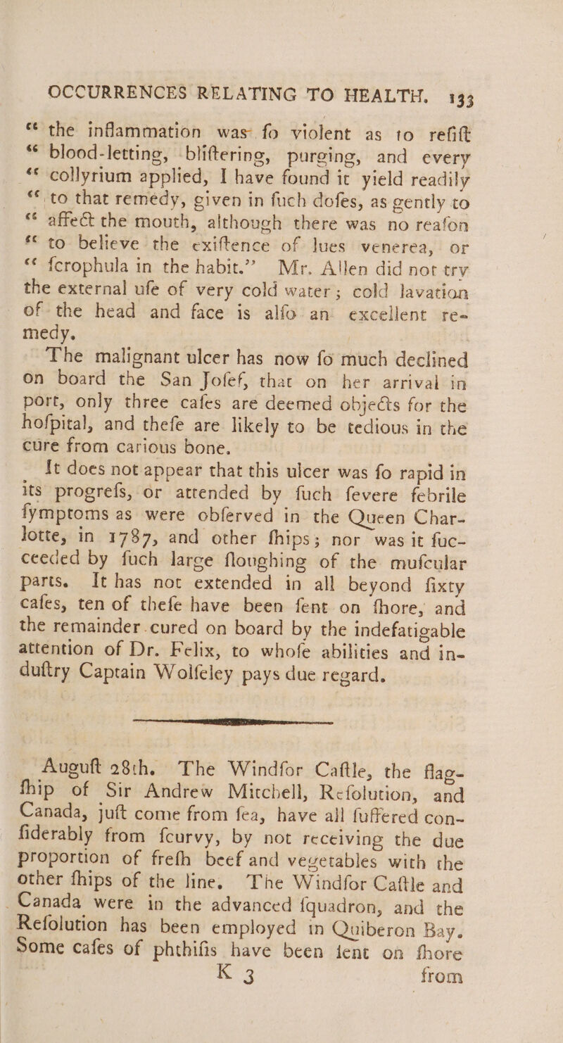 ** the inflammation was fo violent as to refitt “* blood-letting, bliftering, purging, and every “collyrium applied, I have found it yield readily ““ to that remedy, given in fuch dofes, as gently to ** affect the mouth, although there was no reafon ** to believe the exiftence of lues venerea, or *¢ {crophula in the habit.” Mr. Allen did not trv the external ufe of very cold water; cold lavation of the head and face is alfo an excellent re- medy. The malignant ulcer has now fo much declined On board the San Jofef, that on her arrival in port, only three cafes are deemed objects for the hofpital, and thefe are likely to be tedious in the cure from carious bone. It does not appear that this ulcer was fo rapid in its progrefs, or attended by fuch fevere febrile fymptoms as were obferved in the Queen Char- Jotte, in 1787, and other fhips; nor was it fuc- ceeded by fuch larce flonghing of the mufcular parts. It has not extended in all beyond fixty cafes, ten of thefe have been fent on fhore, and the remainder cured on board by the indefatigable attention of Dr. Felix, to whofe abilities and in- duftry Captain Woifeley pays due regard. ner _ Auguft 28th, The Windfor Caftle, the flag- fhip of Sir Andrew Mitchell, Refolution, and Canada, juft come from fea, have all fuffered con- fiderably from fcurvy, by not receiving the due proportion of frefh beef and veyetables with the other fhips of the line. The Windfor Caftle and Canada were in the advanced fquadron, and the Refolution has been employed in Quiberon Bay. Some cafes of phthifis have been fent on thore K*'3 from