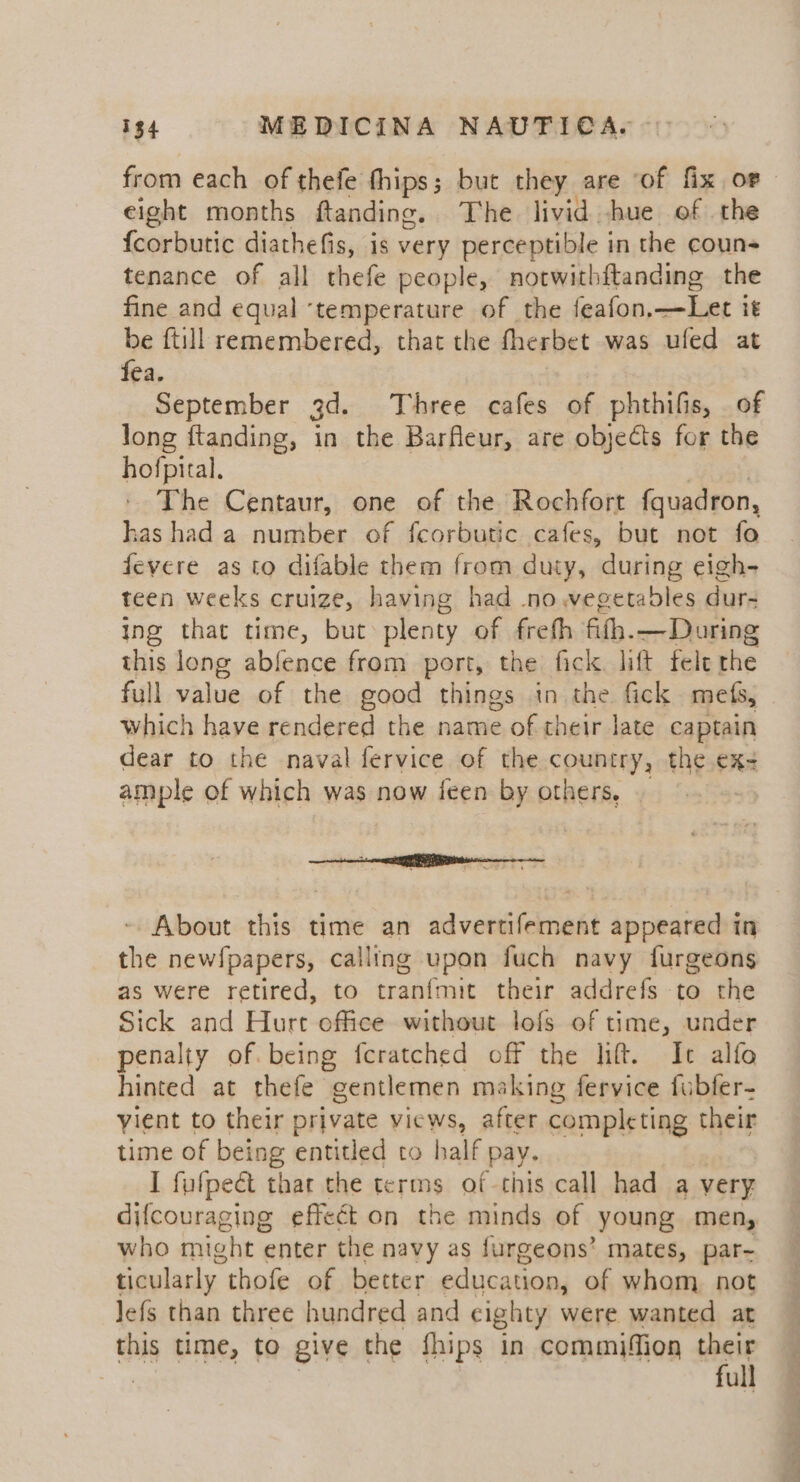 from each of thefe thips; but they are of fix or eight months ftanding. The livid hue of the {corbutic diathefis, is very perceptible in the couns tenance of all thefe people, notwithftanding the fine and equal ‘temperature of the feafon,—Let it be ftill remembered, that the fherbet was ufed at fea. September jd. Three cafes of phthifis, _ of long ftanding, in the Barfeur, are objects for the hofpital. The Centaur, one of the Rochfort fquadron, has had a number of fcorbutic cafes, but not fo fevere as to difable them from duty, during eigh- teen weeks cruize, having had .no vegetables dur- ing that time, but plenty of freth fith. — During this long abfence from port, the fick. lift fele the full value of the good things in the fick mefs, which have rendered the name of their late captain dear to the naval fervice of the country, the ex- ample of which was now feen by others, - About this time an advertifement appeared in the newfpapers, calling upon fuch navy furgeons as were retired, to tranfmit their addrefs to the Sick and Hurt office without lofs of time, under penalty of. being feratched off the lift. It alfo hinted at thefe gentlemen making fervice fubfer- vient to their private views, after completing their time of being entitled to half pay. I fufpeét that the terms of this call had a very difcouraging effect on the minds of young men, who might enter the navy as furgeons’ mates, par- ticularly thofe of better education, of whom not Jefs than three hundred and cighty were wanted at this time, to give the fhips in commifion their . full