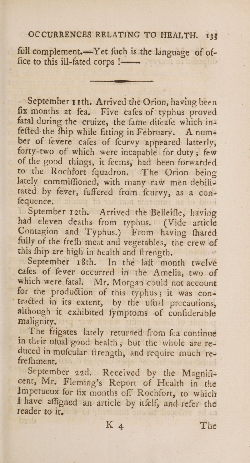 full complement. Yet fuch is the language of of- fice to this ill-fated corps !m—=—_—s»_ - September 11th, Arrived the Orion, having been fix months at fea, Five cafes of typhus proved fatal during the cruize, the fame difeafe which in- fefted-the fhip while fitting in February. A num- ber of fevere cafes of fcurvy appeared latterly, forty-two of which were incapable for duty; few of the good things, ic feems, had been forwarded to the Rochfort fquadron. The Orion being lately commiffioned, with many raw men debili- tated by fever, fuffered from. fcurvy, as a con- fequence, = | : nm 0 : _ Sptember roth. Arrived the Belleifle, having had eleven deaths from typhus.’ (Vide article Contagion and Typhus.) From having fhared fully of the freth meat and vegetables, the crew of this fhip are high in health and ftrength.  September 18th. In the Jaft month twelvé cafes of fever occurred in the Amelia, two of which were fatal. Mr. Morgan could not account for the produ€tion of this typhus; it was con- tracted in its extent, by the ufual precautions, although it exhibited fymptoms of confiderable Malignity. 9. ~ The frigates lately returned from fea continue in their ufual good health; but the whole are re- | duced in mufcular ftrength, and require much res frefhment. | September 29d. Received by the Mapnifi- cent, Mr. Fleming’s Report of Health in the Impetueux for fix months off Rochfort, to which Phave affigned an article by itfelf, and refer the reader to it. i | The