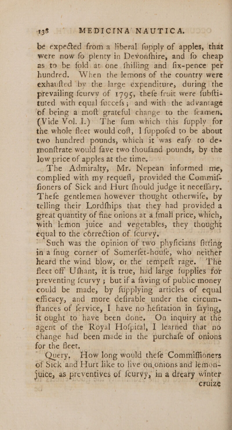 be expected from a liberal fupply of apples, that were now fo plenty in Devonfhire, and fo cheap as to be fold at one fhilling and fix-pence per hundred. When the lemons of the country were exhaufted by the large expenditure, during the prevailing feurvy of 1795, thefe fruit were fubfti- tuted with equal fuccefs; and with the advantage of being a moft grateful change to the feamen. (Vide Vol. I.)) The fum which this fupply for the whole fleer would cott, I fuppofed to be about two hundred pounds, which it was eafy to des monttrate would fave two thoufand pounds, by tse ~ Jow price of apples at the time.» The Admiralty, Mr. Nepean informed me, complied with my requefl, provided the Commif- _ fioners of Sick and Hurt fhould judge it neceffary. Thefe gentlemen however thought otherwife, by telling their Lordfhips that they had provided a great quantity of fine onions at a {mall price, which, with lemon juice and vegetables, they thought equal to the correction of. fcurvy. Such was the opinion of two phyficians fitting in a fnug corner of Somerfet-houfe, who neither heard the wind blow, or the tempeft rage. The fleet off Ufhant, it is true, had large fupplies for preventing {curvy ; but if a faving of public money could be made, by fupplying articles of equal eficacy, and more defirable under the circum- ftances of fervice, I have no hefitation in faying, it ought to have been done. On inquiry at the agent of the Royal Hofpital, I learned that no change had been made in the purchafe of onions for the fleet, Query, How long would thefe Commiffioners of Sick and Hurt like to live on.onions and lemon- Juice, as preventives of {curvy, na a teary winter “CFUIZE