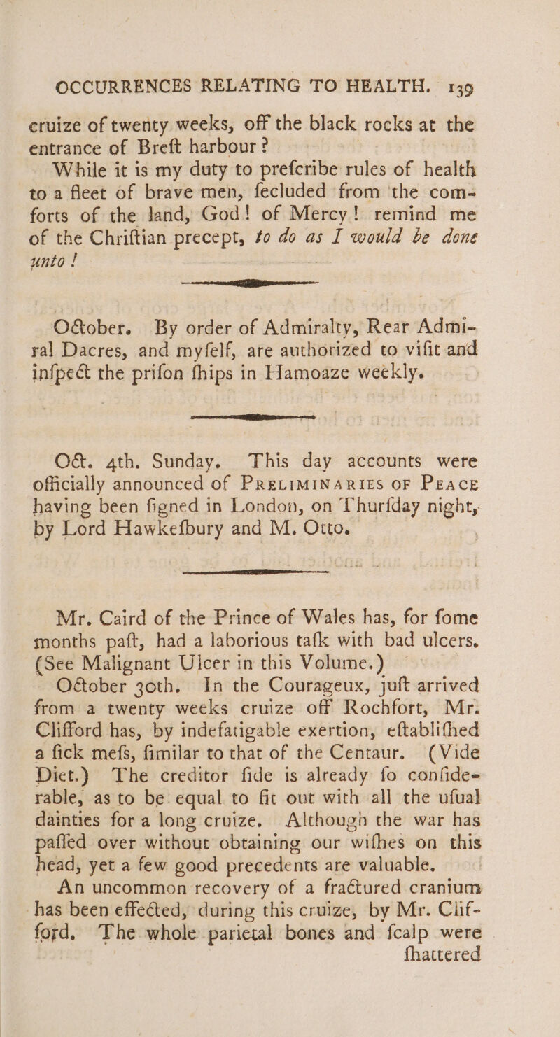 cruize of twenty weeks, off the black rocks at the entrance of Breft harbour? While it is my duty to prefcribe rules of health to a fleet of brave men, fecluded from ‘the com- forts of the land, God! of Mercy! remind me of the Chriftian precept, to do as I would be done unto ! &lt;a mcaee LR enese a O&amp;tober. By order of Admiralty, Rear Admi- ral Dacres, and myfelf, are authorized to vifit and infpect the prifon fhips in Hamoaze weekly. RTO CD IIT DIAS ED, O&amp;. 4th. Sunday. This day accounts were officially announced of PRELIMINARIES OF PEacE having been figned in London, on Thurfday i by Lord Hawkefbury and M. Otto. Mr. Caird of the Prince of Wales has, for fome months paft, had a laborious tafk with bad ulcers. (See Malignant Ulcer in this Volume.) Oétober joth, In the Courageux, juft arrived from a twenty weeks cruize off Rochfort, Mr. Clifford has, by indefatigable exertion, eftablifhed a fick mefs, fimilar to that of the Centaur. (Vide Dict.) The creditor fide is already fo confides rable, as to be equal to fit out with all the ufual dainties for a long cruize. Although the war has pafled over without obtaining our wifhes on this head, yet a few good precedents are valuable. An uncommon recovery of a fra€tured cranium has been effected, during this cruize, by Mr. Clif- ford, The whole parietal bones and {calp were fhattered