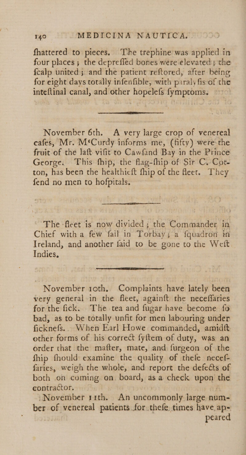 fhattered to pieces. The trephine was applied in four places; the deprefied bones were elevated; the {calp united; and the patient reftored, after being for eight days totally infenfible, with piraly fis of the inteflinal canal, and other hopelefs fymptoms. ©» November 6th. A very large crop of venereal cafes, Mr. M‘Curdy informs me, (fifty) were-the fruit of the Jaft vific to Cawfand Bay in the Prince George. ‘This fhip, the flag-fhip of Sir C. Cot. ton, has been the healthieft fhip of the Meer. They fend no men to hofpitals. The -fleet is now divided ; the Commander in Chief with a few fail in Torbay; a fquadron in Ireland, and another faid to be gone to the Weft Indies, November roth. Complaints have lately been very general in the fleet, again{ft the neceffaries for the fick. The tea and fugar have become fo bad, as to be totally unfit for men labouring under ficknefs.. When Earl Howe commanded, amidft other forms of his correct fyftem of duty, was an order that the mafter, mate, and furgeon of the fhip fhould examine the quality of thefe necef- faries, weigh the whole, and report the defects of both .on coming on. board, as a check upon the contractor. November rrth. An uncommonly large num- ber of venereal patients for thefe. times have. ap- peared