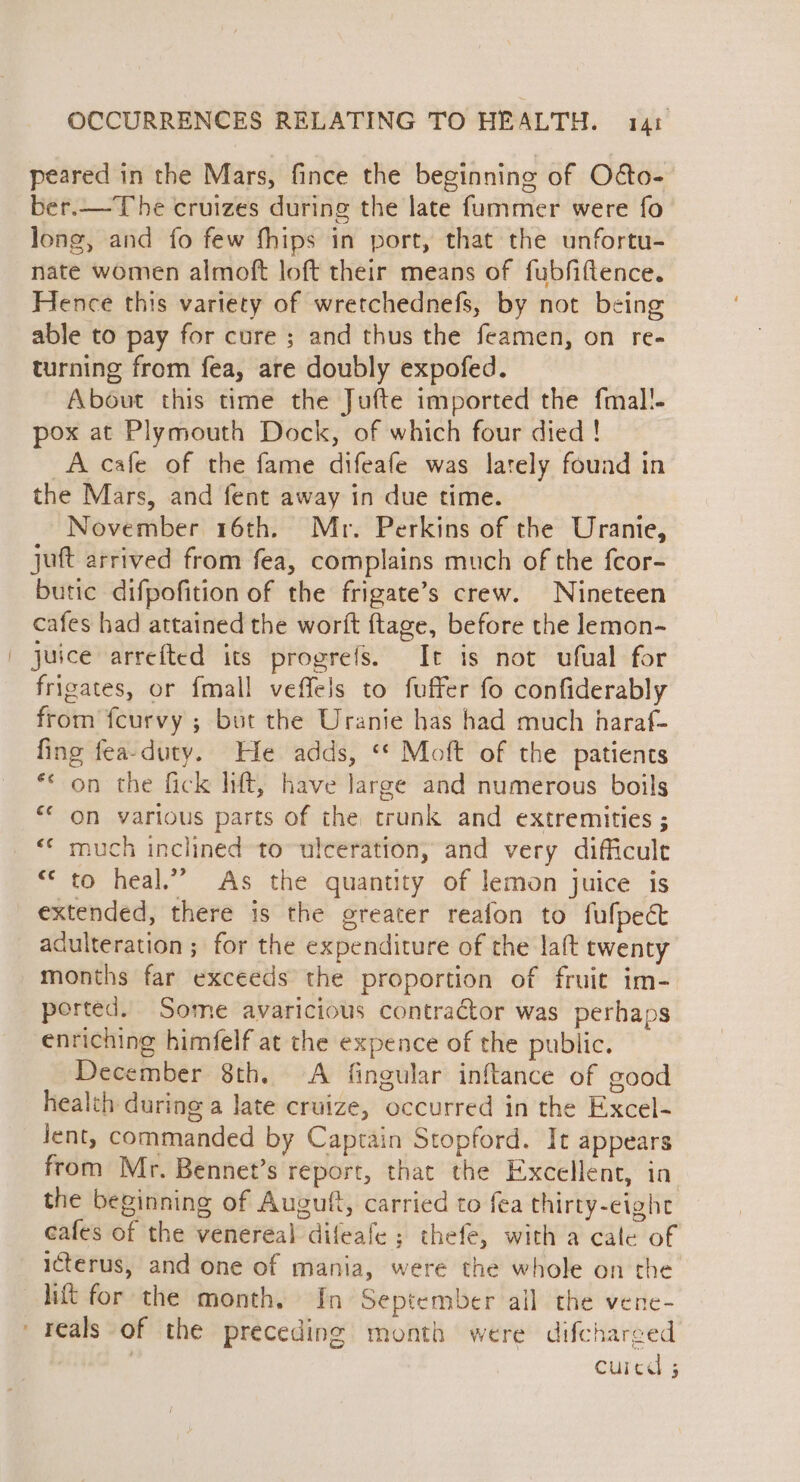 peared in the Mars, fince the beginning of Odto- ber.—The cruizes during the late fummer were fo long, and fo few fhips in port, that the unfortu- nate women almoft loft their means of fubfiftence. Hence this variety of wretchednefs, by not being able to pay for cure ; and thus the feamen, on re- turning from fea, are doubly expofed. About this time the Jufte imported the fmal!- pox at Plymouth Dock, of which four died ! A cafe of the fame difeafe was lately found in the Mars, and fent away in due time. November 16th. Mr. Perkins of the Uranie, juft arrived from fea, complains much of the fcor- butic difpofition of the frigate’s crew. Nineteen cafes had attained the wortft {tage, before the lemon- juice arrefted its progrefs. It is not ufual for frigates, or {mall veffels to fuffer fo confiderably from fcurvy ; but the Uranie has had much haraf- fing fea-duty. He adds, «* Moft of the patients ** on the fick lift, have large and numerous boils “* on various parts of the trunk and extremities ; ** much inclined to-ulceration, and very difficult “© to heal.” As the quantity of lemon juice is extended, there is the greater reafon to fufpect adulteration ; for the expenditure of the laft twenty months far exceeds the proportion of fruit im- ported. Some avaricious contractor was perhaps enriching himfelf at the expence of the public. December 8th. A fingular inftance of good health during a late cruize, occurred in the Excel- lent, commanded by Captain Stopford. It appears from Mr. Bennet’s report, that the Excellent, in the beginning of Auguft, carried to fea thirty-eight cafes of the venereal difeafe ; thefe, with a cale of icterus, and one of mania, were the whole on the lift for the month. In September all the vene- reals of the preceding month were difcharged | curcd 3