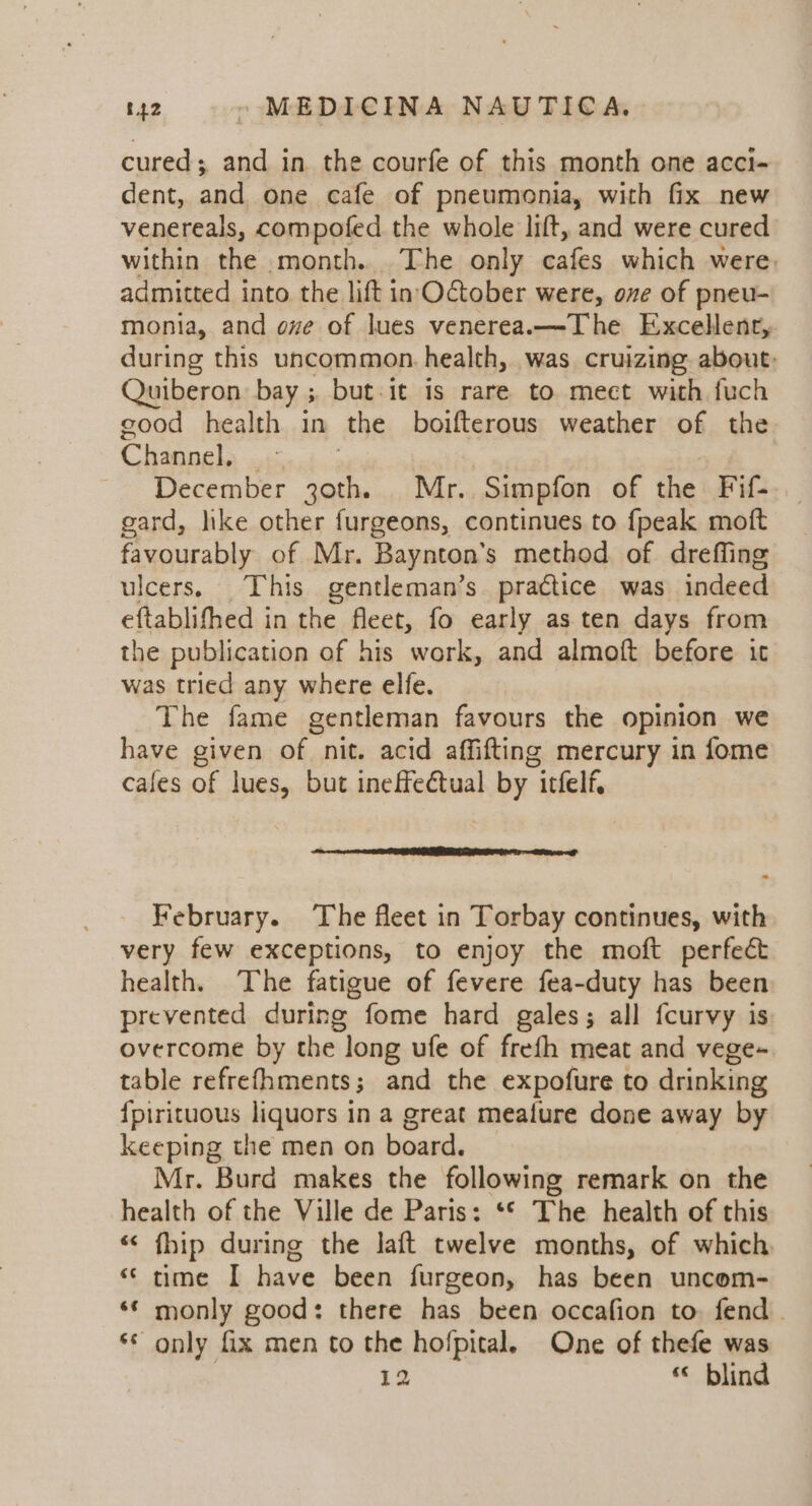 cured; and in. the courfe of this month one acci- dent, and one cafe of pneumonia, with fix new venereals, compofed the whole lift, and were cured within the month. The only cafes which were. admitted into the lift in October were, one of pneu- monia, and ove of lues venereanx—The Excellent, during this uncommon. health, was cruizing about: Quiberon bay ; but it is rare to mect with fuch good health in the boifterous weather of the Cleoek: wt December oak Mr. Simpfon of the Fif- gard, like other furgeons, continues to {peak moft favourably of Mr. Baynton’s method of dreffing ulcers. This gentleman’s practice was indeed eftablifhed in the fleet, fo early as ten days from the publication of his work, and almoft before ic was tried any where elfe. The fame gentleman favours the opinion we have given of nit. acid affifting mercury in fome cales of lues, but ineffectual by itfelf. February. The fleet in Torbay continues, with very few exceptions, to enjoy the moft perfect health. The fatigue of fevere fea-duty has been prevented during fome hard gales; all fcurvy is overcome by the long ufe of frefh meat and vege-~ table refrefhments; and the expofure to drinking {pirituous liquors in a great meature done away by keeping the men on board. Mr. Burd makes the following remark on the health of the Ville de Paris: ‘© The health of this “ fhip during the laft twelve months, of which “time I have been furgeon, has been uncom- ‘* monly good: there has been occafion to. fend . © only fix men to the hofpital. One of thefe was | 12 “ blind nn