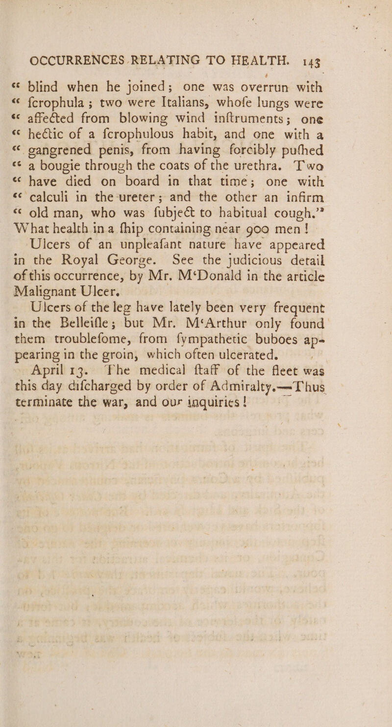 « blind when he joined; one was overrun with “&lt; fcrophula ; two were Italians, whofe lungs were «affected from blowing wind inftruments; one © hectic of a fcrophulous habit, and one with a «&lt; oanerened penis, from having forcibly pufhed ‘ a bougie through the coats of the urethra. Two «¢ have died on board in that time; one with &lt;&lt; calculi in the ureter; and the other an infirm «© old man, who was fubject to habitual cough.” What health ina fhip containing near goo men! Ulcers of an unpleafant nature have appeared in the Royal George. See the judicious detail of this occurrence, by Mr. M‘Donald in the article Malignant Ulcer. | Ulcers of the leg have lately been very frequent in the Belleifle; but Mr. M‘Arthur only found them troublefome, from fympathetic buboes ap pearing in the groin, which often ulcerated. : April 13. The medical ftaff of the fleet was this day difcharged by order of Admiralty.——-Thus terminate the war, and our inquiries ! an wa
