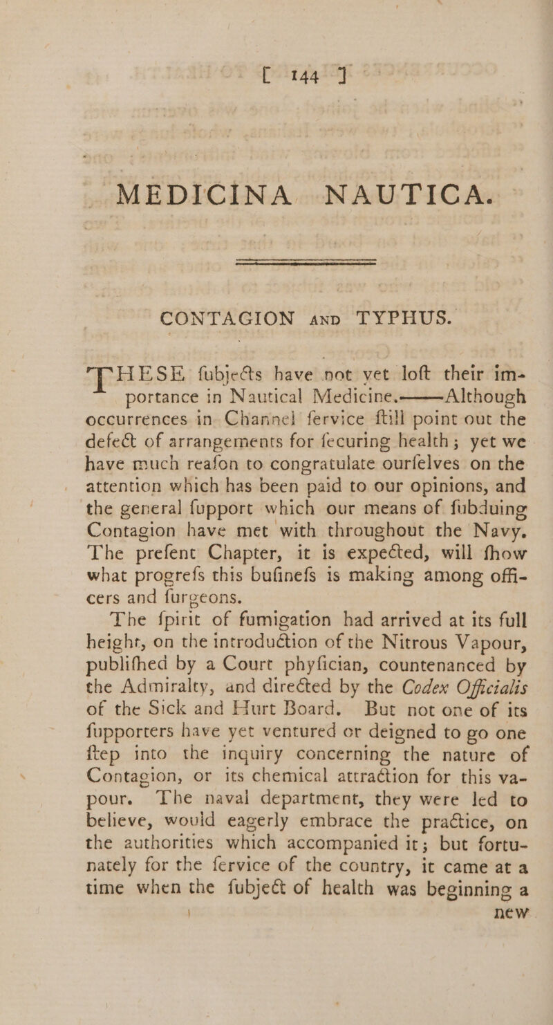 C 144°) ° MEDICINA NAUTICA. CONTAGION axp TYPHUS. HESE fubje&amp;ts have not yet loft their im- portance in Nautical Medicine. Although occurrences in Channel} fervice ftill point out the defect of arrangements for fecuring health; yet we have much reafon to congratulate ourfelves on the attention which has been paid to our opinions, and the general fupport which our means of fubduing Contagion have met with throughout the Navy. The prefent Chapter, it is expected, will fhow what progrefs this bufinefs is making among offi- cers and furgeons. The {pirit of fumigation had arrived at its full height, on the introduétion of the Nitrous Vapour, publifhed by a Court phyfician, countenanced by the Admiralty, and directed by the Codex Officialis of the Sick and Hurt Board. But not one of its fupporters have yet ventured or deigned to go one ftep into the inquiry concerning the nature of Contagion, or its chemical attraction for this va- pour. The naval department, they were led to believe, would eagerly embrace the practice, on the authorities which accompanied it; but fortu- nately for the fervice of the country, it came at a time when the fubject of health was beginning a new .