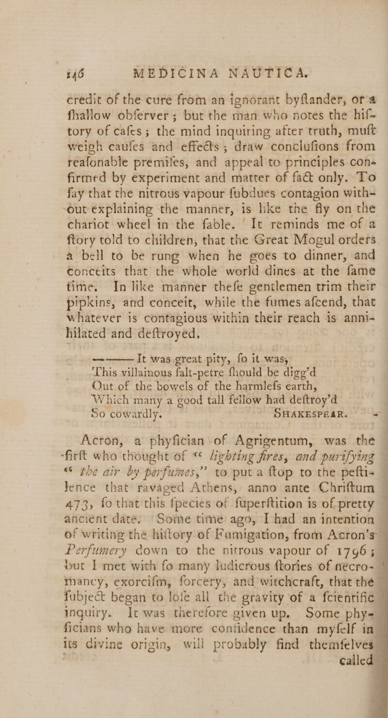 credit of the cure from an ignorant byflander, ora fhallow obferver ; but the man who notes the hif- tory of cafes; the mind inquiring after truth, muft weigh caufes and effects ; draw cénkludene from reafonable premtles, and appeal to principles con- firmed by experiment and matter of fact only. To fay that the nitrous vapour fubdues contagion with- ‘out explaining the manner, is like the fly on the chariot wheel in the fable. ‘It reminds me of a ftory told to children, that the Great Mogul orders a bell to be rung when he goes to dinner, and conceits that the whole world dines at the fame | time. In like manner thefe gentlemen trim their pipkins, and conceit, while the fumes afcend, that whatever is contagious within their reach is anni- hilated and deftroyed, It was great pity, fo it was, ‘This villainous falt-petre fhould be digg’d Out of the bowels of the harmlefs earth, Which many a good tall fellow had deftroy’ : ae So cowardly. © - SHAKESPEAR. = Acron, a phyfician of Agrigentum, was the ‘firft who thought of “ lighting fires, and purifying — toe air by perfumes,” to puta ftop to the pefti= © lence that ravaged Athens, anno ante Chriftum 473, fo that this fpecies of fuperftition is of pretty — ancient date. ‘Some time ago, I had an intention of writing the hitory of Fumigation, from Acron’s — Perfumery down to the nitrous vapour of 1796; — wut | met with fo many ludicrous ftories of nécro- | rmancy, exorcifm, foreeryy and witchcraft, that the — fubject began to lofe all the gravity of a fcienrific © inguiry. It was therefore given up. Some phys ; ficians who have more confidence than myfelf in its divine origin, will probably find themfelves” called 3 i