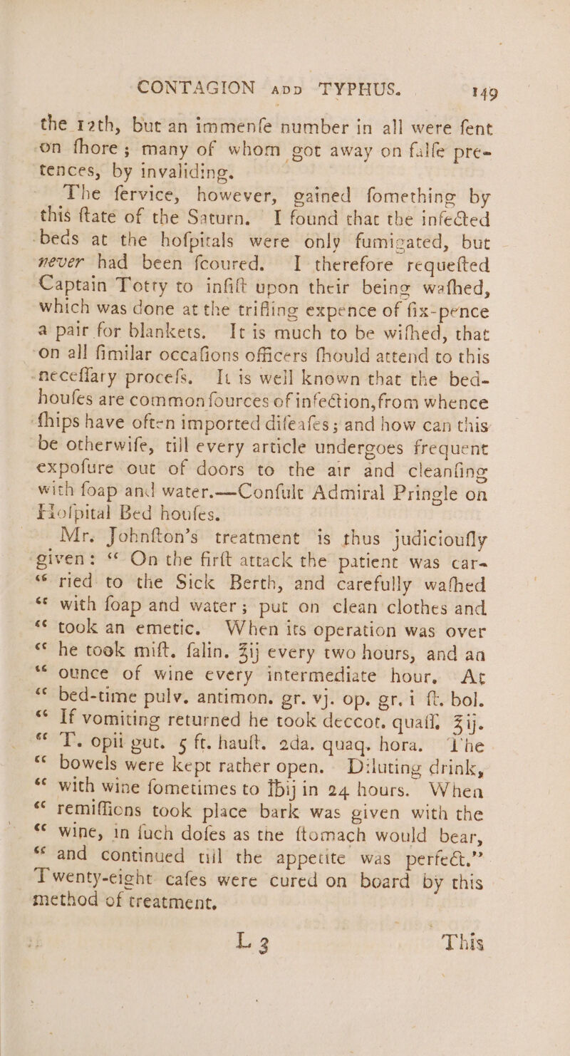 the rath, but an immenfe number in all were fent on fhore; many of whom got away on falfe pre» tences, by invaliding. The fervice, however, gained fomething by this ftatée of the Saturn. I found that the infedted ‘becs at the hofpitals were only fumigated, but never had been fcoured. I therefore requelted Captain Totty to infift upon their being wathed, which was done at the trifling expence of fix-pence a pair for blankets. It is much to be wifhed, that on all fimilar occafions officers fhould attend to this -neceflary procefs. It is well known that the bed- houfes are common fources of infeGtion, from whence ‘fhips have often imported difeafes ; and how can this be otherwife, till every article undergoes frequent expofure out of doors to the air and cleanfing with foap and water.—Confult Admiral Pringle on Fiolpital Bed houfes. Mr. Johnfton’s treatment is thus judicioufly given: “ On the firft attack the patient was car- ‘ried to the Sick Berth, and carefully wafhed ‘* with foap and water; put on clean clothes and *¢ took an emetic. When its operation was over “© he took mift. falin. Zi} every two hours, and aa “ounce of wine every intermediate hour, At “* bed-time pulv, antimon. gr. vj. op. gr. i ft. bol. “ If vomiting returned he took deccor. quail, Zij. * T. opit gut. 5 ft. hauft. 2da. quaq. hora. ‘T'he ** bowels were kept rather open, Diluting drink, with wine fometimes to [bij in 24 hours. Whea “* remiffions took place bark was given with the ‘© wine, in fuch dofes as the {tomach would bear, ‘and continued til the appetite was perfect.” Twenty-eight cafes were cured on board by this method of treatment. é¢ L 3 This